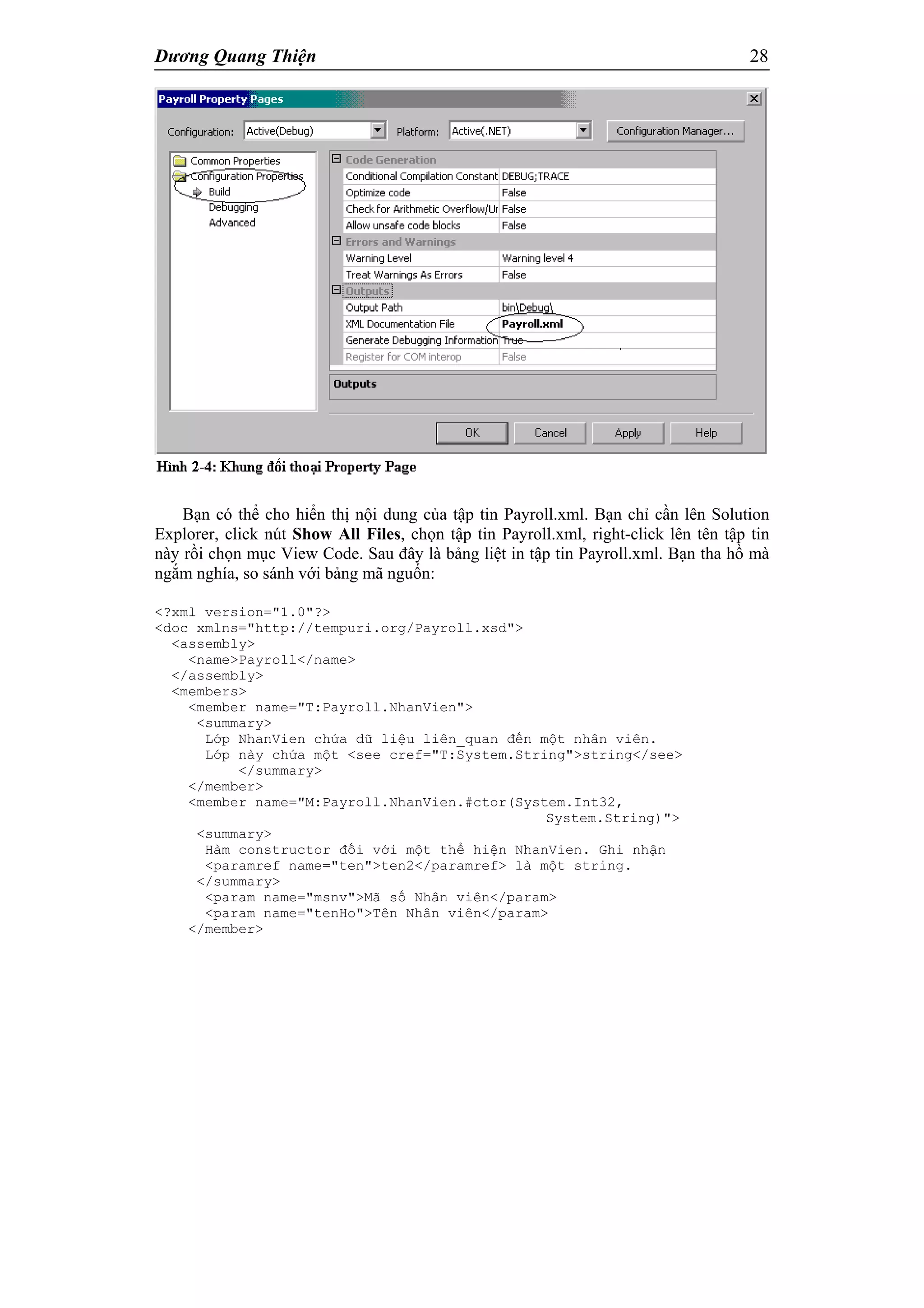Dương Quang Thiện 28
Bạn có thể cho hiển thị nội dung của tập tin Payroll.xml. Bạn chỉ cần lên Solution
Explorer, click nút Show All Files, chọn tập tin Payroll.xml, right-click lên tên tập tin
này rồi chọn mục View Code. Sau đây là bảng liệt in tập tin Payroll.xml. Bạn tha hồ mà
ngắm nghía, so sánh với bảng mã nguốn:
<?xml version="1.0"?>
<doc xmlns="http://tempuri.org/Payroll.xsd">
<assembly>
<name>Payroll</name>
</assembly>
<members>
<member name="T:Payroll.NhanVien">
<summary>
Lớp NhanVien chứa dữ liệu liên_quan đến một nhân viên.
Lớp này chứa một <see cref="T:System.String">string</see>
</summary>
</member>
<member name="M:Payroll.NhanVien.#ctor(System.Int32,
System.String)">
<summary>
Hàm constructor đối với một thể hiện NhanVien. Ghi nhận
<paramref name="ten">ten2</paramref> là một string.
</summary>
<param name="msnv">Mã số Nhân viên</param>
<param name="tenHo">Tên Nhân viên</param>
</member>
 