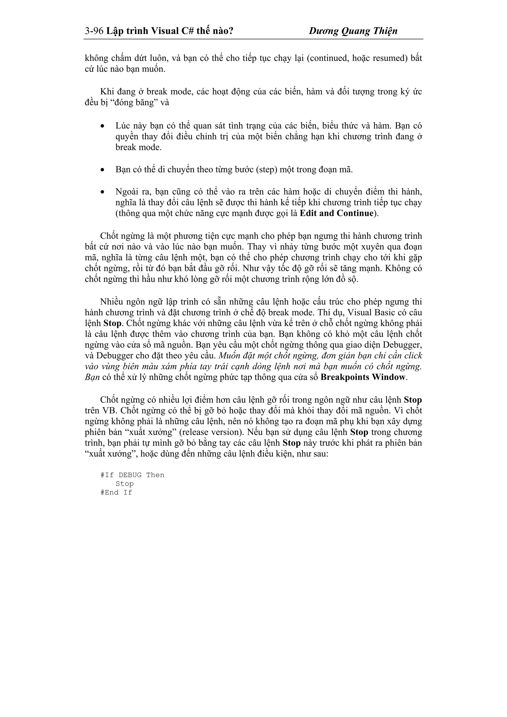 3-96 Lập trình Visual C# thế nào? Dương Quang Thiện
không chấm dứt luôn, và bạn có thể cho tiếp tục chạy lại (continued, hoặc resumed) bất
cứ lúc nào bạn muốn.
Khi đang ở break mode, các hoạt động của các biến, hàm và đối tượng trong ký ức
đều bị “đóng băng” và
 Lúc này bạn có thể quan sát tình trạng của các biến, biểu thức và hàm. Bạn có
quyền thay đổi điều chỉnh trị của một biến chẳng hạn khi chương trình đang ở
break mode.
 Bạn có thể di chuyển theo từng bước (step) một trong đoạn mã.
 Ngoài ra, bạn cũng có thể vào ra trên các hàm hoặc di chuyển điểm thi hành,
nghĩa là thay đổi câu lệnh sẽ được thi hành kế tiếp khi chương trình tiếp tục chạy
(thông qua một chức năng cực mạnh được gọi là Edit and Continue).
Chốt ngừng là một phương tiện cực mạnh cho phép bạn ngưng thi hành chương trình
bất cứ nơi nào và vào lúc nào bạn muốn. Thay vì nhảy từng bước một xuyên qua đoạn
mã, nghĩa là từng câu lệnh một, bạn có thể cho phép chương trình chạy cho tới khi gặp
chốt ngừng, rồi từ đó bạn bắt đầu gỡ rối. Như vậy tốc độ gỡ rối sẽ tăng mạnh. Không có
chốt ngừng thì hầu như khó lòng gỡ rối một chương trình rộng lớn đồ sộ.
Nhiều ngôn ngữ lập trình có sẵn những câu lệnh hoặc cấu trúc cho phép ngưng thi
hành chương trình và đặt chương trình ở chế độ break mode. Thí dụ, Visual Basic có câu
lệnh Stop. Chốt ngừng khác với những câu lệnh vừa kể trên ở chỗ chốt ngừng không phải
là câu lệnh được thêm vào chương trình của bạn. Bạn không có khỏ một câu lệnh chốt
ngừng vào cửa sổ mã nguồn. Bạn yêu cầu một chốt ngừng thông qua giao diện Debugger,
và Debugger cho đặt theo yêu cầu. Muốn đặt một chốt ngừng, đơn giản bạn chỉ cần click
vào vùng biên màu xám phía tay trái cạnh dòng lệnh nơi mà bạn muốn có chốt ngừng.
Bạn có thể xử lý những chốt ngừng phức tạp thông qua cửa sổ Breakpoints Window.
Chốt ngừng có nhiều lợi điểm hơn câu lệnh gỡ rối trong ngôn ngữ như câu lệnh Stop
trên VB. Chốt ngừng có thể bị gỡ bỏ hoặc thay đổi mà khỏi thay đổi mã nguồn. Vì chốt
ngừng không phải là những câu lệnh, nên nó không tạo ra đoạn mã phụ khi bạn xây dựng
phiên bản “xuất xưởng” (release version). Nếu bạn sử dụng câu lệnh Stop trong chương
trình, bạn phải tự mình gỡ bỏ bằng tay các câu lệnh Stop này trước khi phát ra phiên bản
“xuất xưởng”, hoặc dùng đến những câu lệnh điều kiện, như sau:
#If DEBUG Then
Stop
#End If
 