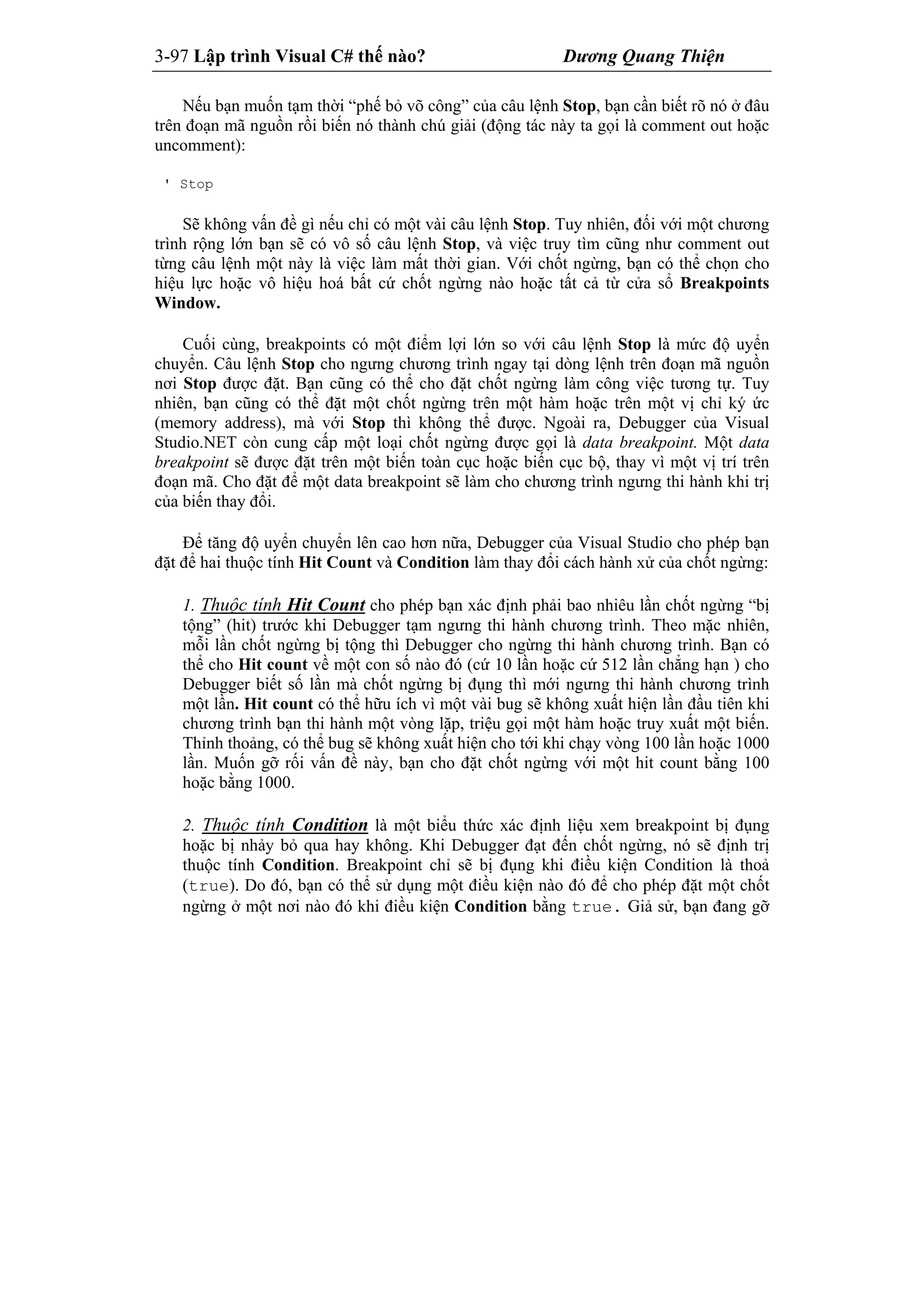 3-97 Lập trình Visual C# thế nào? Dương Quang Thiện
Nếu bạn muốn tạm thời “phế bỏ võ công” của câu lệnh Stop, bạn cần biết rõ nó ở đâu
trên đoạn mã nguồn rồi biến nó thành chú giải (động tác này ta gọi là comment out hoặc
uncomment):
' Stop
Sẽ không vấn đề gì nếu chỉ có một vài câu lệnh Stop. Tuy nhiên, đối với một chương
trình rộng lớn bạn sẽ có vô số câu lệnh Stop, và việc truy tìm cũng như comment out
từng câu lệnh một này là việc làm mất thời gian. Với chốt ngừng, bạn có thể chọn cho
hiệu lực hoặc vô hiệu hoá bất cứ chốt ngừng nào hoặc tất cả từ cửa sổ Breakpoints
Window.
Cuối cùng, breakpoints có một điểm lợi lớn so với câu lệnh Stop là mức độ uyển
chuyển. Câu lệnh Stop cho ngưng chương trình ngay tại dòng lệnh trên đoạn mã nguồn
nơi Stop được đặt. Bạn cũng có thể cho đặt chốt ngừng làm công việc tương tự. Tuy
nhiên, bạn cũng có thể đặt một chốt ngừng trên một hàm hoặc trên một vị chỉ ký ức
(memory address), mà với Stop thì không thể được. Ngoài ra, Debugger của Visual
Studio.NET còn cung cấp một loại chốt ngừng được gọi là data breakpoint. Một data
breakpoint sẽ được đặt trên một biến toàn cục hoặc biến cục bộ, thay vì một vị trí trên
đoạn mã. Cho đặt để một data breakpoint sẽ làm cho chương trình ngưng thi hành khi trị
của biến thay đổi.
Để tăng độ uyển chuyển lên cao hơn nữa, Debugger của Visual Studio cho phép bạn
đặt để hai thuộc tính Hit Count và Condition làm thay đổi cách hành xử của chốt ngừng:
1. Thuộc tính Hit Count cho phép bạn xác định phải bao nhiêu lần chốt ngừng “bị
tộng” (hit) trước khi Debugger tạm ngưng thi hành chương trình. Theo mặc nhiên,
mỗi lần chốt ngừng bị tộng thì Debugger cho ngừng thi hành chương trình. Bạn có
thể cho Hit count về một con số nào đó (cứ 10 lần hoặc cứ 512 lần chẳng hạn ) cho
Debugger biết số lần mà chốt ngừng bị đụng thì mới ngưng thi hành chương trình
một lần. Hit count có thể hữu ích vì một vài bug sẽ không xuất hiện lần đầu tiên khi
chương trình bạn thi hành một vòng lặp, triệu gọi một hàm hoặc truy xuất một biến.
Thỉnh thoảng, có thể bug sẽ không xuất hiện cho tới khi chạy vòng 100 lần hoặc 1000
lần. Muốn gỡ rối vấn đề này, bạn cho đặt chốt ngừng với một hit count bằng 100
hoặc bằng 1000.
2. Thuộc tính Condition là một biểu thức xác định liệu xem breakpoint bị đụng
hoặc bị nhảy bỏ qua hay không. Khi Debugger đạt đến chốt ngừng, nó sẽ định trị
thuộc tính Condition. Breakpoint chỉ sẽ bị đụng khi điều kiện Condition là thoả
(true). Do đó, bạn có thể sử dụng một điều kiện nào đó để cho phép đặt một chốt
ngừng ở một nơi nào đó khi điều kiện Condition bằng true. Giả sử, bạn đang gỡ
 
