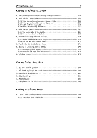 Dương Quang Thiện 10
Chương 6: Kế thừa và Đa hình
6.1 Chuyên hóa (specialization) và Tổng quát (generalization) ---------------------- 254
6.2 Tính kế thừa (Inheritance)---------------------------------------------------------- 256
6.2.2 Triệu gọi các hàm constructor của lớp cơ bản-------------------------------- 259
6.2.3 Triệu gọi các hàm hành sự của lớp cơ bản ----------------------------------- 259
6.2.4 Kiểm soát việc truy xuất------------------------------------------------------- 260
6.2.5 Hướng dẫn sử dụng lớp cơ bản------------------------------------------------ 261
6.3 Tính đa hình (polymorphisme) ----------------------------------------------------- 261
6.3.1 Tạo những kiểu dữ liệu đa hình ----------------------------------------------- 261
6.3.2 Tạo các hàm hành sự đa hình ------------------------------------------------- 262
6.4 Các lớp trừu tượng (Abstract classes)---------------------------------------------- 267
6.4.1 Những hạn chế của abstract--------------------------------------------------- 270
6.4.2 Các lớp “vô sinh” (Sealed class)----------------------------------------------- 271
6.5 Nguồn gốc của tất cả các lớp: Object ---------------------------------------------- 271
6.6 Boxing và Unboxing các kiểu dữ liệu----------------------------------------------- 274
6.6.1 Boxing được hiểu ngầm-------------------------------------------------------- 274
6.6.2 Unboxing bắt buộc phải tường minh ------------------------------------------ 275
6.7 Lớp lồng nhau ----------------------------------------------------------------------- 276
Chương 7: Nạp chồng tác tử
7.1 Sử dụng từ chốt operator----------------------------------------------------------- 279
7.2 Hỗ trợ các ngôn ngữ .NET khác ---------------------------------------------------- 280
7.3 Tạo những tác tử hữu ích ----------------------------------------------------------- 281
7.4 Cặp tác tử lô gic--------------------------------------------------------------------- 281
7.5 Tác tử Equals ------------------------------------------------------------------------ 281
7.6 Chuyển đổi các tác tử--------------------------------------------------------------- 282
Chương 8: Cấu trúc Struct
8.1 Struct được khai báo thế nào?----------------------------------------------------- 289
8.1.1 Hàm khởi dựng và kế thừa --------------------------------------------------- 290
 