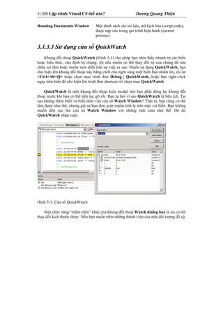 3-100 Lập trình Visual C# thế nào? Dương Quang Thiện
Running Documents Window Một danh sách các tài liệu, mã kịch bản (script code),
được nạp vào trong qui trình hiện hành (current
process).
3.1.3.3 Sử dụng cửa sổ QuickWatch
Khung đối thoại QuickWatch (Hình 3-1) cho phép bạn nhìn thấy nhanh trị các biến
hoặc biểu thức, cho định trị chúng, rồi nếu muốn có thể thay đổi trị của chúng để sửa
chữa sai lầm hoặc muốn xem diễn tiến sự việc ra sao. Muốn sử dụng QuickWatch, bạn
cho hiện lên khung đối thoại này bằng cách cho ngời sáng một biến bạn nhắm tới, rồi ấn
<Ctrl+Alt+Q> hoặc chọn mục trình đơn Debug | QuickWatch, hoặc bạn right-click
ngay trên biến để cho hiện lên trình đơn shortcut rồi chọn mục QuickWatch.
QuickWatch là một khung đối thoại kiểu modal nên bạn phải đóng lại khung đối
thoại trước khi bạn có thể tiếp tục gỡ rối. Bạn tự hỏi vì sao QuickWatch là hữu ích. Tại
sao không thêm biến và biểu thức vào cửa sổ Watch Window? Thật ra, bạn cũng có thể
làm được như thế, nhưng giả sử bạn đơn giản muốn tính lẹ trên một vài biến. Bạn không
muốn dồn cục lên cửa sổ Watch Window với những tính toán như thế. Do đó
QuickWatch nhập cuộc.
Hình 3-1: Cửa sổ QuickWatch
Một chức năng “mũm mĩm” khác của khung đối thoại Watch dialog box là nó có thể
thay đổi kích thước được. Nếu bạn muốn nhìn những thành viên của một đối tượng đồ sộ,
 