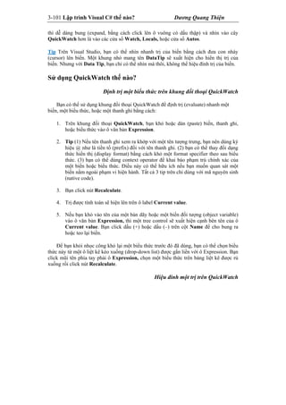 3-101 Lập trình Visual C# thế nào? Dương Quang Thiện
thì dễ dàng bung (expand, bằng cách click lên ô vuông có dấu thập) và nhìn vào cây
QuickWatch hơn là vào các cửa sổ Watch, Locals, hoặc cửa sổ Autos.
Tip Trên Visual Studio, bạn có thể nhìn nhanh trị của biến bằng cách đưa con nháy
(cursor) lên biến. Một khung nhỏ mang tên DataTip sẽ xuất hiện cho hiển thị trị của
biến. Nhưng với Data Tip, bạn chỉ có thể nhìn mà thôi, không thể hiệu đính trị của biến.
Sử dụng QuickWatch thế nào?
Định trị một biểu thức trên khung đối thoại QuickWatch
Bạn có thể sử dụng khung đối thoại QuickWatch để định trị (evaluate) nhanh một
biến, một biểu thức, hoặc một thanh ghi bằng cách:
1. Trên khung đối thoại QuickWatch, bạn khỏ hoặc dán (paste) biến, thanh ghi,
hoặc biểu thức vào ô văn bản Expression.
2. Tip (1) Nếu tên thanh ghi xem ra khớp với một tên tượng trưng, bạn nên dùng ký
hiệu @ như là tiền tố (prefix) đối với tên thanh ghi. (2) bạn có thể thay đổi dạng
thức hiển thị (display format) bằng cách khỏ một format specifier theo sau biểu
thức. (3) bạn có thể dùng context operator để khai báo phạm trù chính xác của
một biến hoặc biểu thức. Điều này có thể hữu ích nếu bạn muốn quan sát một
biến nằm ngoài phạm vi hiện hành. Tất cả 3 tip trên chỉ dùng với mã nguyên sinh
(native code).
3. Bạn click nút Recalculate.
4. Trị được tính toán sẽ hiện lên trên ô label Current value.
5. Nếu bạn khỏ vào tên của một bản dãy hoặc một biến đối tượng (object variable)
vào ô văn bản Expression, thì một tree control sẽ xuất hiện cạnh bên tên của ô
Current value. Bạn click dấu (+) hoặc dấu (–) trên cột Name để cho bung ra
hoặc teo lại biến.
Để bạn khỏi nhọc công khỏ lại một biểu thức trước đó đã dùng, bạn có thể chọn biểu
thức này từ một ô liệt kê kéo xuống (drop-down list) được gắn liền với ô Expression. Bạn
click mũi tên phía tay phải ô Expression, chọn một biểu thức trên bảng liệt kê được rủ
xuống rồi click nút Recalculate.
Hiệu đính một trị trên QuickWatch
 