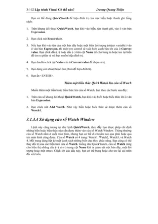 3-102 Lập trình Visual C# thế nào? Dương Quang Thiện
Bạn có thể dùng QuickWatch để hiệu đính trị của một biến hoặc thanh ghi bằng
cách:
1. Trên khung đối thoại QuickWatch, bạn khỏ vào biến, tên thanh ghi, vào ô văn bản
Expression.
2. Bạn click nút Recalculate.
3. Nếu bạn khỏ vào tên của một bản dãy hoặc một biến đối tượng (object variable) vào
ô văn bản Expression, thì một tree control sẽ xuất hiện cạnh bên tên của ô Current
value. Bạn click dấu (+) hoặc dấu (–) trên cột Name để cho bung ra hoặc teo lại biến
để tìm ra phần tử mà bạn muốn hiệu đính trị.
4. Bạn double-click cột Value của ô Current value để chọn ra trị.
5. Bạn dùng con chuột hoặc bàn phím để hiệu đính trị.
6. Bạn ấn <ENTER>.
Thêm một biểu thức QuickWatch lên cửa sổ Watch
Muốn thêm một biến hoặc biểu thức lên cửa sổ Watch, bạn theo các bước sau đây:
1. Trên cửa sổ khung đối thoại QuickWatch, bạn khỏ vào biến hoặc biểu thức lên ô văn
bản Expression.
2. Bạn click nút Add Watch. Như vậy biến hoặc biểu thức sẽ được thêm cửa sổ
Watch1.
3.1.3.4 Sử dụng cửa sổ Watch Window
Lệnh này cũng tương tự như lệnh QuickWatch, theo đấy bạn được phép chỉ định
những biến hoặc biểu thức nào cần được thêm vào cửa sổ Watch Window. Thông thường
cửa sổ Watch nằm ở cuối màn hình, nhưng bạn có thể di chuyển neo qua phải hoặc qua
trái màn hình cũng được. Cửa sổ Watch có 4 trang: Watch1, Watch2, Watch3, và Watch
4. Mỗi trang dùng liệt kê một danh sách những biến dựa theo chức năng. Bạn cũng có thể
thay đổi trị của các biến trên cửa sổ Watch. Giống như QuickWatch, cửa sổ Watch cũng
cho hiển thị những dấu (+) và (-) trong cột Name khi ta quan sát một bản dãy, một đối
tượng hoặc một struct. Click lên các dấu này, bạn có thể bung hoặc cho teo lại cái nhìn
đối với biến.
 