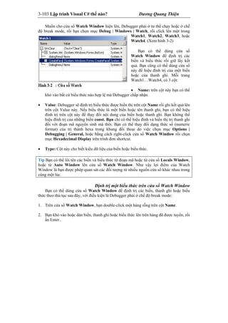 3-103 Lập trình Visual C# thế nào? Dương Quang Thiện
Muốn cho cửa sổ Watch Window hiện lên, Debugger phải ở tư thế chạy hoặc ở chế
độ break mode, rồi bạn chọn mục Debug | Windows | Watch, rồi click lên một trong
Watch1, Watch2, Watch3, hoặc
Watch4. (Xem hình 3-2)
Bạn có thể dùng cửa sổ
Watch Window để định trị các
biến và biểu thức rồi giữ lấy kết
quả. Bạn cũng có thể dùng cửa sổ
này để hiệu đính trị của một biến
hoặc của thanh ghi. Mỗi trang
Watch1…Watch4, có 3 cột:
 Name: trên cột này bạn có thể
khỏ vào bất cứ biểu thức nào hợp lệ mà Debugger chấp nhận.
 Value: Debugger sẽ định trị biểu thức được hiển thị trên cột Name rồi ghi kết quả lên
trên cột Value này. Nếu biểu thức là một biến hoặc tên thanh ghi, bạn có thể hiệu
đính trị trên cột này để thay đổi nội dung của biến hoặc thanh ghi. Bạn không thể
hiệu đính trị của những biến const. Bạn chỉ có thể hiệu đính và hiển thị trị thanh ghi
đối với đoạn mã nguyên sinh mà thôi. Bạn có thể thay đổi dạng thức số (numeric
format) của trị thành hexa trong khung đối thoại do việc chọn mục Options |
Debugging | General, hoặc bằng cách right-click cửa sổ Watch Window rồi chọn
mục Hexadecimal Display trên trình đơn shortcut.
 Type: Cột này cho biết kiểu dữ liệu của biến hoặc biểu thức.
Tip Bạn có thể lôi tên các biến và biểu thức từ đoạn mã hoặc từ cửa sổ Locals Window,
hoặc từ Auto Window lên cửa sổ Watch Window. Như vậy lợi điểm của Watch
Window là bạn được phép quan sát các đối tượng từ nhiều nguồn cửa sổ khác nhau trong
cùng một lúc.
Định trị một biểu thức trên cửa sổ Watch Window
Bạn có thể dùng cửa sổ Watch Window để định trị các biến, thanh ghi hoặc biểu
thức theo thủ tục sau đây, với điều kiện là Debugger phải ở chế độ break mode:
1. Trên cửa sổ Watch Window, bạn double-click một hàng rỗng trên cột Name.
2. Bạn khỏ vào hoặc dán biến, thanh ghi hoặc biểu thức lên trên hàng đã được tuyển, rồi
ấn Enter..
 