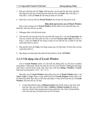 3-104 Lập trình Visual C# thế nào? Dương Quang Thiện
3. Kết quả xuất hiện trên cột Value. Nếu bạn khỏ vào tên một bản dãy hoặc một biến
đối tượng, thì một tree control hiện lên cạnh tên trên cột Name. Bạn click dấu (+)
hoặc dấu (–) trên cột Name để cho bung ra hoặc teo lại biến.
4. Biểu thức ở yên tại chỗ trên Watch Window cho tới khi nào bạn gỡ bỏ nó đi..
Hiệu đính một trị trên cửa sổ Watch Window
Bạn có thể sử dụng cửa sổ Watch Window để hiệu đính trị của một biến hoặc của
thanh ghi. Bạn theo thủ tục sau đây:
1. Debugger phải ở chế độ break mode.
2. Nếu bạn khỏ tên bản dãy hoặc tên một biến đối tượng lên ô văn bản Expression, thì
một tree control xuất hiện cạnh tên trên ô văn bản Current value. Bạn click dấu (+)
hoặc (–) trên cột Name để cho bung ra hoặc teo lại biến để tìm ra phần tử mà bạn
muốn hiệu đính trị của nó.
3. Bạn double-click cột Value, trên hàng tương ứng với biến hoặc với biểu thức mà bạn
muốn hiệu đính trị.
4. Bạn dùng con chuột hoặc bàn phím để hiệu đính trị, rồi ấn <ENTER>.
3.1.3.5 Sử dụng cửa sổ Locals Window
Cửa sổ Locals Window (hình 3-3) cho hiển thị những biến cục bộ (local variable)
trong phạm vi hiện hành. Muốn cho hiển thị cửa sổ Locals Window: Debugger phải đang
chạy hoặc ở chế độ break mode. Bạn chọn mục trình đơn Debug | Windows | Locals,
hoặc bạn ấn tổ hợp phím <Ctrl + Alt + V, L>.
Bạn thấy cửa sổ Locals Window cũng giống như cửa sổ Watch Window gồm 3 cột
Name, Value và Type. Phạm vi mặc nhiên của cửa sổ Locals Window là hàm chứa vị trí
thi hành hiện hành. Bạn cũng có thể chọn một phạm vi thay thế để hiển thị cửa sổ Locals
Window, như theo thủ tục sau đây:
 (1) bạn dùng thanh công cụ Debug Location (nếu thanh công cụ này chưa xuất
hiện bạn chọn mục trình đơn View | Toolbars | Debug Location) để chọn ra
function, thread, hoặc program bạn mong muốn làm việc, hoặc (2) bạn double-
click trên một mục tin (item) trên cửa sổ Call Stack
 