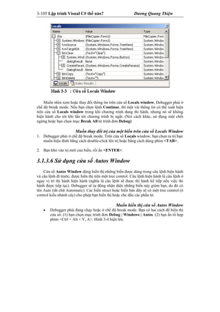 3-105 Lập trình Visual C# thế nào? Dương Quang Thiện
Muốn nhìn xem hoặc thay đổi thông tin trên cửa sổ Locals window, Debugger phải ở
chế độ break mode. Nếu bạn chọn lệnh Continue, thì một vài thông tin có thể xuất hiện
trên cửa sổ Locals window trong khi chương trình đang thi hành, nhưng nó sẽ không
hiện hành cho tới khi lần tới chương trình bị ngắt. (Nói cách khác, nó đụng một chốt
ngừng hoặc bạn chọn mục Break All từ trình đơn Debug)
Muốn thay đổi trị của một biến trên cửa sổ Locals Window
1. Debugger phải ở chế độ break mode. Trên cửa sổ Locals window, bạn chọn ra trị bạn
muốn hiệu đính bằng cách double-click lên trị hoặc bằng cách dùng phím <TAB>.
2. Bạn khỏ vào trị mới của biến, rồi ấn <ENTER>.
3.1.3.6 Sử dụng cửa sổ Autos Window
Cửa sổ Autos Window dùng hiển thị những biến được dùng trong câu lệnh hiện hành
và câu lệnh đi trước, được hiển thị trên một tree control. Câu lệnh hiện hành là câu lệnh ở
ngay vị trí thi hành hiện hành (nghĩa là câu lệnh sẽ được thi hành kế tiếp nếu việc thi
hành được tiếp tục). Debugger sẽ tự động nhận diện những biến này giùm bạn, do đó có
tên Auto (tắt chữ Automatic). Các biến struct hoặc biến bản dãy sẽ có một tree control (ô
control kiểu nhánh cây) cho phép bạn hiển thị hoặc che dấu các phần tử.
Muốn hiển thị cửa sổ Autos Window
 Debugger phải đang chạy hoặc ở chế độ break mode. Bạn có hai cách để hiển thị
cửa sổ: (1) bạn chọn mục trình đơn Debug | Windows | Autos. (2) bạn ấn tổ hợp
phím <Ctrl + Alt + V, A>. Hình 3-4 hiện lên.
 