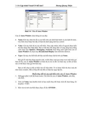 3-106 Lập trình Visual C# thế nào? Dương Quang Thiện
Cửa sổ Autos Window chứa thông tin sau đây:
 Name: Cột này chứa tên tất cả các biến trên câu lệnh hiện hành và câu lệnh đi trước.
Các biến struct hoặc bản dãy sẽ hiện lên dưới dạng một tree control.
 Value: Cột này hiển thị trị của mỗi biến. Theo mặc nhiên, biến số nguyên được hiển
thị theo dạng thức thập phân. Bạn có thể thay đổi dạng thức số sang dạng hexa bằng
cách chọn mục Options | Debugging | General, hoặc bằng cách right-click cửa sổ
Autos Window rồi chọn mục Hexadecimal Display trên trình đơn shortcut.
 Type: Cột này cho biết kiểu dữ liệu của biến được liệt kê trên cột Name.
Khi gỡ rối một ứng dụng nguyên sinh, và khi nhảy vượt qua (step over) một triệu gọi
hàm (F10), cửa sổ Autos Window sẽ hiển thị trị trả về đối với hàm này và bất cứ hàm
nào có thể được triệu gọi bởi hàm này.
Bạn có thể chọn ra bất cứ biến nào rối hiệu đính. Tri sẽ được hiển thị theo màu đỏ
trên Autos window. Bất cứ thay đổi nào đều có hiệu lực ngay lập tức.
Muốn thay đổi trị của một biến trên cửa sổ Autos Window
1. Debugger phải ở chế độ break mode. Cho hiển thị cửa sổ Autos Window, nếu thấy
cần thiết.
2. Trên cột Value, bạn double-click trị bạn muốn thay đổi hoặc click để chọn hàng, rồi
ấn phím <TAB>.
3. Khỏ vào trị mới của biến được chọn, rồi ấn <ENTER>.
 