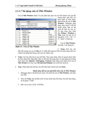 3-107 Lập trình Visual C# thế nào? Dương Quang Thiện
3.1.3.7 Sử dụng cửa sổ This Window
Cửa sổ This Window (hình 3-5) cho phép bạn quan sát các biến thành viên của đối
tượng được gắn liền với
hàm hành sự hiện hành.
Muốn hiển thị cửa sổ This
Window: Debugger phải
đang chạy hoặc ở chế độ
break mode. Bạn có hai
cách để hiển thị cửa sổ:
(1) bạn chọn mục trình
đơn Debug | Windows |
This, hoặc (2) bạn ấn tổ
hợp phím <Ctrl + Alt + V,
T>. Hình 3-5 hiện lên.
Cửa sổ This Window
cho thấy 3 cột thông tin:
 Name: Cột này cho
thấy đối tượng mà con trỏ this chỉ về. Biến đối tượng sẽ hiện lên dưới dạng một tree
control cho phép bạn bung ra để xem các thành viên.
 Value: Cột này hiển thị trị của mỗi biến. Theo mặc nhiên, biến số nguyên được hiển
thị theo dạng thức thập phân. Bạn có thể thay đổi dạng thức số sang dạng hexa bằng
cách chọn mục Options | Debugging | General, hoặc bằng cách right-click cửa sổ
This Window rồi chọn mục Hexadecimal Display trên trình đơn shortcut.
 Type: Nhận diện kiểu dữ liệu của mỗi biến được liệt kê trên cột Name.
Muốn thay đổi trị của một biến trên cửa sổ This Window
1. Debugger phải ở chế độ break mode. Cho hiển thị cửa sổ This Window, nếu thấy
cần thiết.
2. Trên cột Value, bạn double-click trị bạn muốn thay đổi hoặc click để chọn hàng,
rồi ấn phím <TAB>.
3. Khỏ vào trị mới, rồi ấn <ENTER>.
 