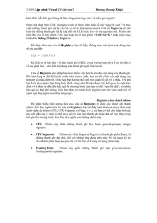 3-109 Lập trình Visual C# thế nào? Dương Quang Thiện
khỏi thắc mắc khi gọi chúng là floa- ting-point reg- ister và inte- ger register.
Đoạn mã chạy trên CLR, managed code sẽ được biên dịch về mã “nguyên sinh” và truy
xuất những thanh ghi vật lý của bộ vi xử lý (microprocessor). Cửa sổ Registers sẽ cho
hiển thị những thanh ghi vật lý này đối với CLR hoặc đối với mã nguyên sinh. Muốn cho
hiện lên cửa sổ này (hình 3-6), bạn hoặc ấn tổ hợp phím <Ctrl+Alt+G> hoặc chọn mục
trình đơn Debug |Window | Register.
Khi bạn nhìn vào cửa sổ Registers, bạn sẽ thấy những mục vào (entries) chẳng hạn
thí dụ sau đây:
EBX = 00B439C4
Ký hiệu ở vế trái dấu = là tên thanh ghi (EBX, trong trường hợp này). Con số nằm ở
vế tay phải dấu = cho biết nội dung của thanh ghi (ghi theo hexa).
Cửa sổ Registers cho phép bạn làm nhiều việc hơn là chỉ đọc nội dung của thanh ghi.
Khi bạn đang ở chế độ break mode trên native code, bạn có thể click trên nội dung của
register và hiệu đính trị. Điều này bạn không thể làm một cách hồ đồ vô ý thức. Trừ phi
bạn hiểu rõ register bạn đang hiệu đính, cũng như dữ liệu được trữ, kết quả của một hiệu
đính vô ý thức sẽ dẫn đến hậu quả là chương trình của bạn có thể “sụm bà chè”, và nhiều
hậu quả tai hại khó lường. Nếu bạn thực sự muốn hiểu register nên tìm xem sách nói về
ngôn ngữ hợp ngữ (assembly language).
Register chia thành nhóm
Để giảm thiểu hiện tượng dồn cục, cửa sổ Registers tổ chức các thanh ghi thành
nhóm. Nếu bạn right-click lên cửa sổ Registers, bạn sẽ thấy một shortcut menu chứa một
danh sách các nhóm (CPU, CPU Segment và Flags, v.v..) mà bạn có thể cho hiển thị hoặc
cho cất giấu tùy ý. Bạn có thể thay đổi trị của một thanh ghi hoặc đặt để một flag trong
khi gỡ rối chương trình. Sau đây là ý nghĩa của những nhóm này:
 CPU Nhóm này chứa những thanh ghi loại basic general-purpose integer
registers.
 CPU Segments Nhóm này chứa Segment Registers (thanh ghi phân đoạn), là
những thanh ghi đặc thù, đối với những ứng dụng trên máy PC sử dụng ký ức
chia thành phân đoạn (segment); có thể bạn sẽ không sử dụng nhóm này.
 Floating Point Nhóm này gồm những thanh ghi loại general-purpose
floating-point registers.
 