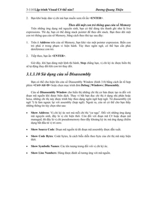 3-114 Lập trình Visual C# thế nào? Dương Quang Thiện
2. Bạn khỏ hoặc dán vị chỉ mà bạn muốn xem rồi ấn <ENTER>.
Theo dõi một con trỏ thông qua cửa sổ Memory
Trên những ứng dụng mã nguyên sinh, bạn có thể dùng tên thanh ghi như là live
expressions. Thí dụ, bạn có thể dùng stack pointer để theo dõi stack. Bạn theo dõi một
con trỏ thông qua cửa sổ Memory, bằng cách theo thủ tục sau đây:
1. Trên ô Address trên cửa sổ Memory, bạn khỏ vào một pointer expression. Biến con
trỏ phải ở trong phạm vi hiện hành. Tùy theo ngôn ngữ, có thể bạn cần phải
dereference con trỏ.
2. Tiếp theo, bạn ấn <ENTER>.
Giờ đây, khi bạn dùng một lệnh thi hành, Step chẳng hạn, vị chỉ ký ức được hiển thị
sẽ tự động thay đổi khi con trỏ thay đổi.
3.1.3.10 Sử dụng cửa sổ Disassembly
Bạn có thể cho hiện lên cửa sổ Diassembly Window (hình 3.8) bằng cách ấn tổ hợp
phím <Ctrl+Alt+D> hoặc chọn mục trình đơn Debug | Windows | Diassembly.
Cửa sổ Disassembly Window cho hiển thị những chỉ thị cơ bản được tạo ra đối với
đoạn mã nguồn khi được biên dịch. Thay vì bắt bạn đọc chỉ thị ở dạng nhị phân hoặc
hexa, những chỉ thị này được trình bày theo dạng ngôn ngữ hợp ngữ. Từ diassembly (rã
ngữ ?) là làm ngược lại với assembly (hợp ngữ). Ngoài ra, cửa sổ có thể cho bạn thấy
những thông tin tùy chọn như sau:
 Show Address: Vị chỉ ký ức nơi mà mỗi chỉ thị “cư ngụ”. Đối với những ứng dụng
mã nguyên sinh, đây là vị chỉ hiện thời. Còn đối với đoạn mã C# hoặc đoạn mã
managed, thì đây là vị chỉ pseudomemory theo đấy khoảng ký ức mà ứng dụng chiếm
dụng bắt đầu từ vị trí zero.
 Show Source Code: Đoạn mã nguồn từ đó đoạn mã assembly được dẫn xuất.
 Show Code Bytes: Code bytes, là cách biễu diễn theo byte của chỉ thị mã máy hiện
thời.
 Show Symbolic Names: Các tên tượng trưng đối với vị chỉ ký ức.
 Show Line Numbers: Hàng được đánh số tương ứng với mã nguồn.
 