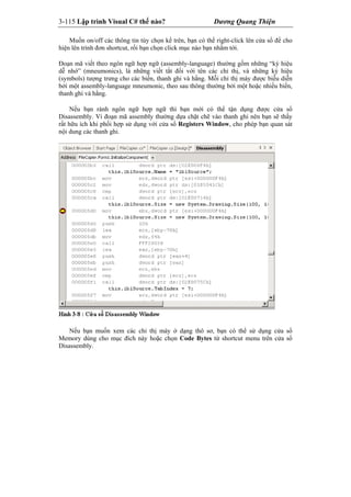 3-115 Lập trình Visual C# thế nào? Dương Quang Thiện
Muốn on/off các thông tin tùy chọn kể trên, bạn có thể right-click lên cửa sổ để cho
hiện lên trình đơn shortcut, rối bạn chọn click mục nào bạn nhắm tới.
Đoạn mã viết theo ngôn ngữ hợp ngữ (assembly-language) thường gồm những “ký hiệu
dễ nhớ” (mneumonics), là những viết tắt đối với tên các chỉ thị, và những ký hiệu
(symbols) tượng trưng cho các biến, thanh ghi và hằng. Mỗi chỉ thị máy được biễu diễn
bởi một assembly-language mneumonic, theo sau thông thường bởi một hoặc nhiều biến,
thanh ghi và hằng.
Nếu bạn rành ngôn ngữ hợp ngữ thì bạn mới có thể tận dụng được cửa sổ
Disassembly. Ví đoạn mã assembly thường dựa chặt chẽ vào thanh ghi nên bạn sẽ thấy
rất hữu ích khi phối hợp sử dụng với cửa sổ Registers Window, cho phép bạn quan sát
nội dung các thanh ghi.
Nếu bạn muốn xem các chỉ thị máy ở dạng thô sơ, bạn có thể sử dụng cửa sổ
Memory dùng cho mục đích này hoặc chọn Code Bytes từ shortcut menu trên cửa sổ
Disassembly.
 