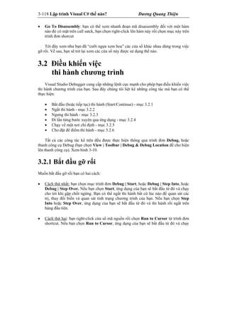 3-118 Lập trình Visual C# thế nào? Dương Quang Thiện
 Go To Disassembly: bạn có thể xem nhanh đoạn mã disassembly đối với một hàm
nào đó có mặt trên call satck, bạn chọn right-click lên hàm này rồi chọn mục này trên
trình đơn shorcut
Tới đây xem như bạn đã “cưỡi ngựa xem hoa” các cửa sổ khác nhau dùng trong việc
gỡ rối. Về sau, bạn sẽ trở lại xem các cửa sổ này được sử dụng thế nào.
3.2 Điều khiển việc
thi hành chương trình
Visual Studio Debugger cung cấp những lệnh cực mạnh cho phép bạn điều khiển việc
thi hành chương trình của bạn. Sau đây chúng tôi liệt kê những công tác mà bạn có thể
thực hiện:
 Bắt đầu (hoặc tiếp tục) thi hành (Start/Continue) - mục 3.2.1
 Ngắt thi hành - mục 3.2.2
 Ngưng thi hành - mục 3.2.3
 Đi lần từng bước xuyên qua ứng dụng - mục 3.2.4
 Chạy về một nơi chỉ định - mục 3.2.5
 Cho đặt để điểm thi hành - mục 3.2.6
Tất cả các công tác kể trên đều được thực hiện thông qua trình đơn Debug, hoặc
thanh công cụ Debug (bạn chọn View | Toolbar | Debug & Debug Location để cho hiện
lên thanh công cụ). Xem hình 3-10.
3.2.1 Bắt đầu gỡ rối
Muốn bắt đầu gỡ rối bạn có hai cách:
 Cách thứ nhất: bạn chọn mục trình đơn Debug | Start, hoặc Debug | Step Into, hoặc
Debug | Step Over. Nếu bạn chọn Start, ứng dụng của bạn sẽ bắt đầu từ đó và chạy
cho tới khi gặp chốt ngừng. Bạn có thể ngắt thi hành bất cứ lúc nào để quan sát các
trị, thay đổi biến và quan sát tình trạng chương trình của bạn. Nếu bạn chọn Step
Into hoặc Step Over, ứng dụng của bạn sẽ bắt đầu từ đó và thi hành rồi ngắt trên
hàng đầu tiên.
 Cách thứ hai: bạn right-click cửa sổ mã nguồn rồi chọn Run to Cursor từ trình đơn
shortcut. Nếu bạn chọn Run to Cursor, ứng dụng của bạn sẽ bắt đầu từ đó và chạy
 