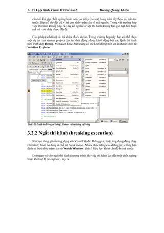 3-119 Lập trình Visual C# thế nào? Dương Quang Thiện
cho tới khi gặp chốt ngừng hoặc nơi con nháy (cursor) đang nằm tùy theo cái nào tới
trước. Bạn có thể đặt để vị trí con nháy trên cửa sổ mã nguồn. Trong vài trường hợp
việc thi hành không xảy ra. Đây có nghĩa là việc thi hành không bao gìờ đạt đến đoạn
mã mà con nháy được đặt để.
Giải pháp (solution) có thể chứa nhiều dự án. Trong trường hợp này, bạn có thể chọn
một dự án làm startup project (dư án khởi động) được khởi động bởi các lệnh thi hành
trên trình đơn Debug. Một cách khác, bạn cũng có thể khởi động một dự án được chọn từ
Solution Explorer.
3.2.2 Ngắt thi hành (breaking execution)
Khi bạn đang gỡ rối ứng dụng với Visual Studio Debugger, hoặc ứng dụng đang chạy
(thi hành) hoặc nó đang ở chế độ break mode. Nhiều chức năng của debugger, chẳng hạn
định trị biểu thức trên cửa sổ Watch Window, chỉ có hiệu lực khi ở chế độ break mode.
Debugger sẽ cho ngắt thi hành chương trình khi việc thi hành đạt đến một chốt ngừng
hoặc khi biệt lệ (exception) xảy ra.
 