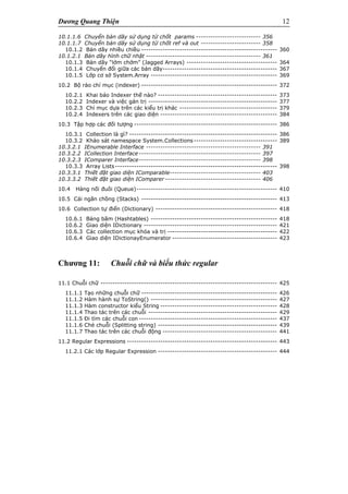 Dương Quang Thiện 12
10.1.1.6 Chuyển bản dãy sử dụng từ chốt params --------------------------- 356
10.1.1.7 Chuyển bản dãy sử dụng từ chốt ref và out ------------------------- 358
10.1.2 Bản dãy nhiều chiều --------------------------------------------------------- 360
10.1.2.1 Bản dãy hình chữ nhật ------------------------------------------------ 361
10.1.3 Bản dãy “lởm chởm” (Jagged Arrays) -------------------------------------- 364
10.1.4 Chuyển đổi giữa các bản dãy------------------------------------------------ 367
10.1.5 Lớp cơ sở System.Array ----------------------------------------------------- 369
10.2 Bộ rảo chỉ mục (indexer) --------------------------------------------------------- 372
10.2.1 Khai báo Indexer thế nào? -------------------------------------------------- 373
10.2.2 Indexer và việc gán trị ------------------------------------------------------ 377
10.2.3 Chỉ mục dựa trên các kiểu trị khác ----------------------------------------- 379
10.2.4 Indexers trên các giao diện ------------------------------------------------- 384
10.3 Tập hợp các đối tượng ------------------------------------------------------------ 386
10.3.1 Collection là gì? -------------------------------------------------------------- 386
10.3.2 Khảo sát namespace System.Collections----------------------------------- 389
10.3.2.1 IEnumerable Interface ------------------------------------------------ 391
10.3.2.2 ICollection Interface--------------------------------------------------- 397
10.3.2.3 IComparer Interface--------------------------------------------------- 398
10.3.3 Array Lists-------------------------------------------------------------------- 398
10.3.3.1 Thiết đặt giao diện IComparable-------------------------------------- 403
10.3.3.2 Thiết đặt giao diện IComparer ---------------------------------------- 406
10.4 Hàng nối đuôi (Queue)----------------------------------------------------------- 410
10.5 Cái ngăn chồng (Stacks) --------------------------------------------------------- 413
10.6 Collection tự điển (Dictionary) --------------------------------------------------- 418
10.6.1 Bảng băm (Hashtables) ----------------------------------------------------- 418
10.6.2 Giao diện IDictionary -------------------------------------------------------- 421
10.6.3 Các collection mục khóa và trị ---------------------------------------------- 422
10.6.4 Giao diện IDictionayEnumerator -------------------------------------------- 423
Chương 11: Chuỗi chữ và biểu thức regular
11.1 Chuỗi chữ -------------------------------------------------------------------------- 425
11.1.1 Tạo những chuỗi chữ --------------------------------------------------------- 426
11.1.2 Hàm hành sự ToString() ----------------------------------------------------- 427
11.1.3 Hàm constructor kiểu String ------------------------------------------------- 428
11.1.4 Thao tác trên các chuỗi ------------------------------------------------------ 429
11.1.5 Đi tìm các chuỗi con ---------------------------------------------------------- 437
11.1.6 Chẻ chuỗi (Splitting string) -------------------------------------------------- 439
11.1.7 Thao tác trên các chuỗi động ------------------------------------------------ 441
11.2 Regular Expressions --------------------------------------------------------------- 443
11.2.1 Các lớp Regular Expression -------------------------------------------------- 444
 