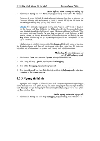 3-120 Lập trình Visual C# thế nào? Dương Quang Thiện
Muốn ngắt thi hành chương trình bằng tay
 Từ trình đơn Debug, bạn chọn Break All, hoặc ấn tổ hợp phím <Ctrl + Alt + Break>.
Debugger sẽ ngưng thi hành tất cả các chương trình đang chạy dưới sự kiểm tra của
Debugger. Chương trình không thoát ra (exit) và bạn có thể tiếp tục lại bất cứ lúc
nào. Debugger và ứng dụng giờ đây đang ở break mode.
Ghi chú: Nếu không thể ngừng một chương trình “nguyên sinh” vì một lý do gì đó
(thí dụ, chương trình đang thi hành ở chế độ kernel mode), thì Debugger sẽ cho đóng
băng tất cả các thread và mô phỏng một break. Đây được gọi là một "soft break." Nếu
bạn cho thi hành một lệnh như Go hoặc Step sau một soft break, Debugger sẽ kích
hoạt lại (thaws) các threads. Kết quả là có thể bạn cần chọn đến hai lần lệnh Go hoặc
Step để việc thi hành tiếp tục lại. Một khung thông báo sẽ báo cho bạn biết khi nào
xảy ra soft break.
Nếu bạn đang gỡ rối nhiều chương trình, lệnh Break All hoặc chốt ngừng sẽ tác động
lên tất cả các chương trình được gỡ rối theo mặc nhiên. Bạn có thể thay đổi tình trạng
mặc nhiên này nếu bạn muốn chỉ ngắt thi hành chương trình hiện hành mà thôi.
Muốn thay đổi cách thức ngắt khi
gỡ rối nhiều chương trình
1. Từ trình đơn Tools, bạn chọn mục Options. Khung đối thoại hiện lên.
2. Trên khung đối thoại Options, bạn chọn folder Debugging.
3. Trên folder Debugging, bạn chọn trang General.
4. Trên nhóm General, bạn chọn đánh dấu hoặc xoá ô duyệt In break mode, only stop
execution of the current process.
3.2.3 Ngưng thi hành
Ngưng thi hành có nghĩa là chấm dứt (hoặc thoát khỏi) chương trình mà bạn đang gỡ
rối và chấm dứt luôn chầu gỡ rối. Không nên nhầm lẫn ngưng thi hành với ngắt thi hành;
hành động ngắt chỉ tạm thời ngưng thi hành chương trình bạn đang gỡ rối và chầu gỡ rối
vẫn đang còn hoạt động.
Muốn ngưng hoàn toàn việc gỡ rối
 Từ trình đơn Debug, bạn chọn Stop Debugging, hoặc ấn tổ hợp phím <Shift + F5>.
 