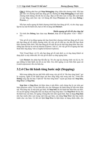 3-121 Lập trình Visual C# thế nào? Dương Quang Thiện
Chú ý: Không phải bao giờ Stop Debugging cũng chấm dứt chương trình. Nếu bạn
gắn liền với chương trình bạn đang gỡ rối, thường thì Stop Debugging sẽ tách khỏi
chương trình nhưng vẫn để cho nó chạy. Bạn có thể nhìn xem và thay đổi cách hành
xử này bằng cách làm việc với khung đối thoại Processes (do việc chọn Debug |
Process…)
Nếu bạn muốn ngưng thi hành chương trình hiện bạn đang gỡ rối, và cho chạy ngay
lập tức lại một thi hành mới, bạn có thể sử dụng lệnh Restart.
Muốn ngưng gỡ rối rồi cho chạy lại
 Từ trình đơn Debug, bạn chọn mục Restart, hoặc ấn tổ hợp phím <Ctrl + Shift +
F5>.
Việc gỡ rối sẽ tự động ngưng nếu bạn thoát khỏi chương trình bạn đang gỡ rối (còn
nếu bạn đang gỡ rối nhiều chương trình, thì việc gỡ rối tiếp tục cho đến khi bạn thoát
khỏi chương trình chót). Nếu bạn đang gỡ rối một dự án do một ứng dụng khác làm chủ,
chẳng hạn một dự án web do Internet Explorer “chủ xị”, thì việc gỡ rối sẽ ngưng nếu bạn
thoát khỏi ứng dụng “chủ xị”(nghĩa là Internet Explorer).
Trên Visual Basic và C#, nếu bạn đang gỡ rối một dịch vụ và ứng dụng khách sử
dụng dịch vụ này chấm dứt, thì việc gỡ rối dịch vụ cũng ngưng luôn.
Lệnh Restart cho phép bạn bắt đầu lại. Nó cho nạp lại chương trình vào ký ức, bỏ
qua những trị hiện hành của tất cả các biến. Các chốt ngừng và các biểu thức quan sát
(watch expression) vẫn còn hiệu lực.
3.2.4 Cho thi hành từng bước một (Stepping)
Một trong những thủ tục phổ biến nhất trong việc gỡ rối là “lần theo từng bước” gọi
là stepping, nghĩa là thi hành đoạn mã theo từng hàng một trong một lúc. Trình đơn
Debug cung cấp cho bạn 3 lệnh để “lần theo từng bước” xuyên qua đoạn mã: Step Into,
Step Over và Step Out.
Step Into và Step Over chỉ khác nhau ở một điểm: cách chúng thụ lý các triệu gọi
hàm (function calls). Cả hai lệnh đều yêu cầu Debugger thi hành hàng kế tiếp trên đoạn
mã. Nếu hàng này là một triệu gọi hàm, thì Step Into chỉ thi hành bản thân hàm mà thôi,
rồi sau đó ngưng ở hàng đầu tiên của đoạn mã trong lòng hàm. Còn Step Over thì lại cho
thi hành trọn vẹn hàm, rồi ngừng ở hàng đầu tiên nằm ngoài hàm. Bạn sử dụng Step Into
nếu bạn muốn nhìn xem trong ruột triệu gọi hàm, còn dùng Step Over nếu bạn muốn
tránh chui vào hàm. Có thể nói lệnh Step Over là lệnh được sử dụng nhiều nhất, cho
 
