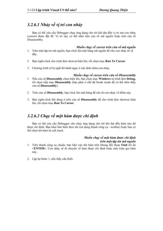 3-124 Lập trình Visual C# thế nào? Dương Quang Thiện
3.2.6.1 Nhảy về vị trí con nháy
Bạn có thể yêu cầu Debugger chạy ứng dụng cho tới khi đạt đến vị trí mà con nháy
(cursor) được đặt để. Vị trí này có thể nằm trên cửa sổ mã nguồn hoặc trên cửa sổ
Disassembly.
Muốn chạy về cursor trên cửa sổ mã nguồn
1. Trên một tập tin mã nguồn, bạn click lên một hàng mã nguồn để cho con nháy di về
đấy.
2. Bạn right-click cho trình đơn shorcut hiện lên, rồi chọn mục Run To Cursor.
3. Chương trình sẽ bị ngắt thi hành ngay ở câu lệnh chứa con nháy.
Muốn chạy về cursor trên cửa sổ Disassembly
1. Nếu cửa sổ Disassembly chưa hiện lên, bạn chọn mục Windows từ trình đơn Debug,
rồi chọn tiếp mục Disassembly (bạn phải ở chế độ break mode để có thể nhìn thấy
cửa sổ Disassembly).
2. Trên cửa sổ Disassembly, bạn click lên một hàng để cho di con nháy về điểm này
3. Bạn right-click khi đang ở trên cửa sổ Disassembly để cho trình đơn shortcut hiện
lên, rồi chọn mục Run To Cursor.
3.2.6.2 Chạy về một hàm được chỉ định
Bạn có thể yêu cầu Debugger cho chạy ứng dụng cho tới khi đạt đến hàm nào đó
được chỉ định. Bạn khai báo hàm theo tên (sử dụng thanh công cụ - toolbar) hoặc bạn có
thể chọn tên hàm từ call stack.
Muốn chạy về một hàm được chỉ định
trên một tập tin mã nguồn
1. Trên thanh công cụ chuẩn, bạn khỏ vào tên hàm trên khung đối thoại Find rồi ấn
<ENTER>. Con nháy sẽ di chuyển về hàm được chỉ định hoặc một triệu gọi hàm
này.
2. Lặp lại bước 1, nếu thấy cần thiết.
 