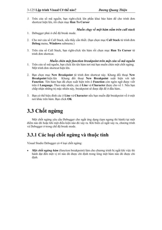3-125 Lập trình Visual C# thế nào? Dương Quang Thiện
3. Trên cửa sổ mã nguồn, bạn right-click lên phần khai báo hàm để cho trình đơn
shortcut hiện lên, rồi chọn mục Run To Cursor
Muốn chạy về một hàm nằm trên call stack
1. Debugger phải ở chế độ break mode.
2. Cho mở cửa sổ Call Stack, nếu thấy cần thiết. (bạn chọn mục Call Stack từ trình đơn
Debug menu, Windows submenu.)
3. Trên cửa sổ Call Stack, bạn right-click tên hàm rồi chọn mục Run To Cursor từ
trình đơn shortcut.
Muốn chèn một function breakpoint trên một cửa sổ mã nguồn
1. Trên cửa sổ mã nguồn, bạn click lên tên hàm nơi mà bạn muốn chèn một chốt ngừng.
Một trình đơn shortcut hiện lên.
2. Bạn chọn mục New Breakpoint từ trình đơn shortcut này. Khung đối thoại New
Breakpoint hiện lên Khung đối thoại New Breakpoint xuất hiện với tab
Function. Tên hàm bạn đã chọn xuất hiện trên ô Function còn ngôn ngữ được viết
trên ô Language. Theo mặc nhiên, các ô Line và Character được cho về 1. Nếu bạn
chấp nhận những trị mặc nhiên này, breakpoint sẽ được đặt để ở đầu hàm..
3. Bạn có thể hiệu đính các ô Line và Character nếu bạn muốn đặt breakpoint về ở một
nơi khác trên hàm. Bạn click OK
3.3 Chốt ngừng
Một chốt ngừng yêu cầu Debugger cho ngắt ứng dụng (tạm ngưng thi hành) tại một
điểm nào đó hoặc khi một điều kiện nào đó xảy ra. Khi biến cố ngắt xảy ra, chương trình
và Debugger ở trong chế độ break mode.
3.3.1 Các loại chốt ngừng và thuộc tính
Visual Studio Debugger có 4 loại chốt ngừng:
 Một chốt ngừng hàm (function breakpoint) làm cho chương trình bị ngắt khi việc thi
hành đạt đến một vị trí nào đó được chỉ định trong lòng một hàm nào đó được chỉ
định.
 