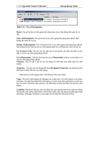 3-127 Lập trình Visual C# thế nào? Dương Quang Thiện
Delete: Cho gỡ bỏ bất cứ chốt ngừng hiện đang được chọn. Bạn không thể undo tác vụ
này.
Clear All Breakpoints: Cho gỡ bỏ tất cả các chốt ngừng hiện đang được đặt để. Bạn
không thể undo tác vụ này.
Disable All Breakpoints: Cho vô hiệu hoá tất cả các chốt ngừng hiện đang được đặt để.
Bạn không thể cho hiệu lực lại các chốt ngừng (undo tác vụ) bằng cách click nút này lại.
Go to Source Code: Nút này cho mở một cửa sổ mã nguồn, nếu thấy cần thiết, là cho
thấy vị trí của các chốt ngừng được đặt để.
Go to Disassembly : Nút này cho hiện lên cửa sổ Disassembly window và cho thấy vị trí
của các chốt ngừng được đặt để.
Columns: Đây là một ô liệt kê các cột thông tin xuất hiện trên danh sách các chốt
ngừng.
Properties : Nút này cho mở khung đối thoại Breakpoint Properties, cho phép bạn hiệu
đính bất cứ thuộc tính nào của chốt ngừng.
Danh sách các chốt ngừng chứa 3 cột thông tin theo mặc nhiên:
Name: Tên mô ta chốt ngừng, do debugger tạo ra dựa trên vị trí chốt ngừng và các thuộc
tính khác, cho phép bạn nhận diện chốt ngừng và tuyển chọn chốt ngừng theo ý muốn của
bạn. Có một ô checkbox nằm cạnh tên, cho phép bạn vô hiệu hoá hoặc cho hiệu lực chốt
ngừng.
Condition: Một thuộc tính tùy chọn xác định liệu xem chương trình sẽ bị ngắt hay không
khi đạt đến chốt ngừng. Điều kiện có thể là bất cứ điều kiện nào hợp lệ mà debugger nhận
diện được. Debugger sẽ định trị và cho ngắt việc thi hành khi điều kiện là thỏa.
 