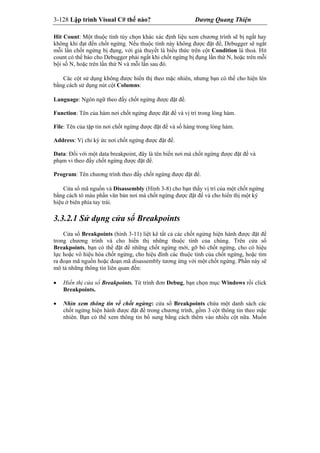 3-128 Lập trình Visual C# thế nào? Dương Quang Thiện
Hit Count: Một thuộc tính tùy chọn khác xác định liệu xem chương trình sẽ bị ngắt hay
không khi đạt đến chốt ngừng. Nếu thuộc tính này không được đặt để, Debugger sẽ ngắt
mỗi lần chốt ngừng bị đụng, với giả thuyết là biểu thức trên cột Condition là thoả. Hit
count có thể báo cho Debugger phải ngắt khi chốt ngừng bị đụng lần thứ N, hoặc trên mỗi
bội số N, hoặc trên lần thứ N và mỗi lần sau đó.
Các cột sử dụng không được hiển thị theo mặc nhiên, nhưng bạn có thể cho hiện lên
bằng cách sử dụng nút cột Columns:
Language: Ngôn ngữ theo đấy chốt ngừng được đặt để.
Function: Tên của hàm nơi chốt ngừng được đặt để và vị trí trong lòng hàm.
File: Tên của tập tin nơi chốt ngừng được đặt để và số hàng trong lòng hàm.
Address: Vị chỉ ký ức nơi chốt ngừng được đặt để.
Data: Đối với một data breakpoint, đây là tên biến nơi mà chốt ngừng được đặt để và
phạm vi theo đấy chốt ngừng được đặt để.
Program: Tên chương trình theo đấy chốt ngừng được đặt để.
Cửa sổ mã nguồn và Disassembly (Hình 3-8) cho bạn thấy vị trí của một chốt ngừng
bằng cách tô màu phần văn bản nơi mà chốt ngừng được đặt để và cho hiển thị một ký
hiệu ở biên phía tay trái.
3.3.2.1 Sử dụng cửa sổ Breakpoints
Cửa sổ Breakpoints (hình 3-11) liệt kê tất cả các chốt ngừng hiện hành được đặt để
trong chương trình và cho hiển thị những thuộc tính của chúng. Trên cửa sổ
Breakpoints, bạn có thể đặt để những chốt ngừng mới, gỡ bỏ chốt ngừng, cho có hiệu
lực hoặc vô hiệu hóa chốt ngừng, cho hiệu đính các thuộc tính của chốt ngừng, hoặc tìm
ra đoạn mã nguồn hoặc đoạn mã disassembly tương ứng với một chốt ngừng. Phần này sẽ
mô tả những thông tin liên quan đến:
 Hiển thị cửa sổ Breakpoints. Từ trình đơn Debug, bạn chọn mục Windows rồi click
Breakpoints.
 Nhìn xem thông tin về chốt ngừng: cửa sổ Breakpoints chứa một danh sách các
chốt ngừng hiện hành được đặt để trong chương trình, gồm 3 cột thông tin theo mặc
nhiên. Bạn có thể xem thông tin bổ sung bằng cách thêm vào nhiều cột nữa. Muốn
 