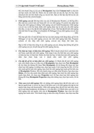 3-129 Lập trình Visual C# thế nào? Dương Quang Thiện
thế, trên thanh công cụ của cửa sổ Breakpoints, bạn click Columns tool và chọn tên
cột bạn muốn cho hiển thị. Muốn cho ẩn mình một cột nào đó, bạn cho hủy chọn
(deselect) tên cột trên thanh công cụ vừa kể trên. Bạn có thể sắp xếp thứ tự các cột
bằng cách lôi thả column header.
 Chốt ngừng con-cái. Khi bạn nhìn vào cửa sổ Breakpoints Window, có thể bạn để ý
đến một tree control trên cột Name đối với vài chốt ngừng. Ô control cho phép bạn
bung một chốt ngừng có những “chốt ngừng con-cái”(child breakpoint). Chốt ngừng
con-cái xảy ra khi hai hoặc nhiều chốt ngừng được tạo từ một yêu cầu chốt ngừng
đơn độc, và xảy ra lúc đặt để chốt ngừng hoặc về sau. Nếu bạn đặt để một chốt ngừng
trên một hàm bị nạp chồng (overloaded), thì Debugger sẽ tạo chốt ngừng con-cái cho
mỗi hàm duy nhất.
Nếu bạn gắn liền về một thể hiện thứ hai của một chương trình đang được gỡ rối thì
Debugger sẽ tạo hai chốt ngừng con-cái cho mỗi chốt ngừng hiện hữu, Program
column sẽ cho thấy mỗi chốt ngừng con-cái nào thuộc thể hiện nào.
Bạn có thể vô hiệu hóa riêng rẽ các chốt ngừng con-cái, nhưng bạn không thể gỡ bỏ
chốt ngừng con-cái, trừ phi bạn gỡ bỏ chốt ngừng cha-mẹ.
 Cho hiệu lực hoặc vô hiệu hóa chốt ngừng: Một ô duyệt (check box) xuất hiện trên
cột Name cạnh bên mỗi chốt ngừng. Tình trạng ô này cho biết liệu xem chốt ngừng
có hiệu lực hay vô hiệu hoá. Muốn cho hiệu lực hay vô hiệu hoá một chốt ngừng duy
nhất, bạn chọn hoặc xoá ô duyệt nằm cạnh bên chốt ngừng.
 Cho đặt để, gỡ bỏ và hiệu đính các chốt ngừng: (1) Muốn đặt để một chốt ngừng
mới, trên thanh công cụ ở đầu cửa sổ Breakpoints, bạn chọn icon New Breakpoint
để cho hiện lên khung đối thoại New Breakpoint, rồi từ khung đối thoại này bạn
chọn loại chốt ngừng và những mục chọn bạn muốn. Cuối cùng bạn ấn OK. (2) Còn
nếu muốn gỡ bỏ một chốt ngừng, bạn click lên chốt ngừng bạn muốn gỡ bỏ trên cửa
sổ Breakpoints Window. Rồi trên thanh công cụ ở đầu chóp Window, bạn chọn mục
Delete. (3) Còn nếu muốn hiệu đình một chốt ngừng, bạn click lên chốt ngừng bạn
muốn hiệu đính, rồi chọn mục Properties tool, rồi bạn chọn loại chốt ngừng trên
khung đối thoại Breakpoint Properties cũng như những mục chọn bạn muốn, rồi ấn
OK.
 Nhìn xem vị trí chốt ngừng: Đối với những chốt ngừng được đặt để trên một vị trí
tập tin nguồn hoặc vị chỉ ký ức, bạn có thể nhìn xem vị trí chốt ngừng trên tập tin mã
nguồn hoặc đoạn mã disassembly. (Một chốt ngừng được đặt để trên một biến, được
gọi là một data breakpoint, thì không có vị trí như thế.). (1) Muốn nhìn xem một vị trí
chốt ngừng trên mã nguồn, trên cửa sổ Breakpoints Window, bạn click lên chốt
ngừng bạn muốn nhìn. Trên thanh công cụ nằm trên chóp Window, bạn chọn mục Go
 