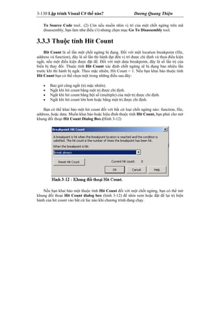 3-130 Lập trình Visual C# thế nào? Dương Quang Thiện
To Source Code tool.. (2) Còn nếu muốn nhìn vị trí của một chốt ngừng trên mã
disassembly, bạn làm như điều (1) nhưng chọn mục Go To Disassembly tool.
3.3.3 Thuộc tính Hit Count
Hit Count là số lần một chốt ngừng bị đụng. Đối với một location breakpoint (file,
address và function), đây là số lần thi hành đạt đến vị trí được chỉ định và thoả điều kiện
ngắt, nếu một điều kiện được đặt để. Đối với một data breakpoint, đây là số lần trị của
biến bị thay đổi. Thuộc tính Hit Count xác định chốt ngừng sẽ bị đụng bao nhiêu lần
trước khi thi hành bị ngắt. Theo mặc nhiên, Hit Count = 1. Nếu bạn khai báo thuộc tính
Hit Count bạn có thể chọn một trong những điều sau đây:
 Bao giờ cũng ngắt (trị mặc nhiên).
 Ngắt khi hit count bằng một trị được chỉ định.
 Ngắt khi hit count bằng bội số (multiple) của một trị được chỉ định.
 Ngắt khi hit count lớn hơn hoặc bằng một trị được chỉ định.
Bạn có thể khai báo một hit count đối với bất cứ loại chốt ngừng nào: function, file,
address, hoặc data. Muốn khai báo hoặc hiệu đính thuộc tính Hit Count, bạn phải cho mở
khung đối thoại Hit Count Dialog Box (Hình 3-12)
Nếu bạn khai báo một thuộc tính Hit Count đối với một chốt ngừng, bạn có thể mở
khung đối thoại Hit Count dialog box (hình 3-12) để nhìn xem hoặc đặt để lại trị hiện
hành của hit count vào bất cứ lúc nào khi chương trình đang chạy.
 