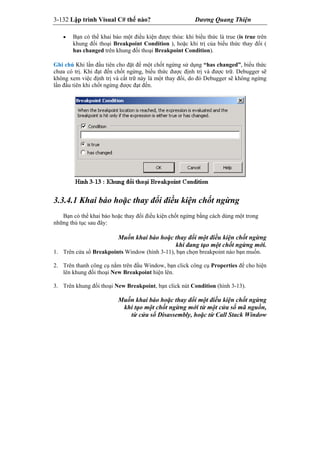 3-132 Lập trình Visual C# thế nào? Dương Quang Thiện
 Bạn có thể khai báo một điều kiện được thỏa: khi biểu thức là true (is true trên
khung đối thoại Breakpoint Condition ), hoặc khi trị của biểu thức thay đổi (
has changed trên khung đối thoại Breakpoint Condition).
Ghi chú Khi lần đầu tiên cho đặt để một chốt ngừng sử dụng “has changed”, biểu thức
chưa có trị. Khi đạt đến chốt ngừng, biểu thức được định trị và được trữ. Debugger sẽ
không xem việc định trị và cất trữ này là một thay đổi, do đó Debugger sẽ không ngừng
lần đầu tiên khi chốt ngừng được đạt đến.
3.3.4.1 Khai báo hoặc thay đổi điều kiện chốt ngừng
Bạn có thể khai báo hoặc thay đổi điều kiện chốt ngừng bằng cách dùng một trong
những thủ tục sau đây:
Muốn khai báo hoặc thay đổi một điều kiện chốt ngừng
khi đang tạo một chốt ngừng mới.
1. Trên cửa sổ Breakpoints Window (hình 3-11), bạn chọn breakpoint nào bạn muốn.
2. Trên thanh công cụ nằm trên đầu Window, bạn click công cụ Properties để cho hiện
lên khung đối thoại New Breakpoint hiện lên.
3. Trên khung đối thoại New Breakpoint, bạn click nút Condition (hình 3-13).
Muốn khai báo hoặc thay đổi một điều kiện chốt ngừng
khi tạo một chốt ngừng mới từ một cửa sổ mã nguồn,
từ cửa sổ Disassembly, hoặc từ Call Stack Window
 