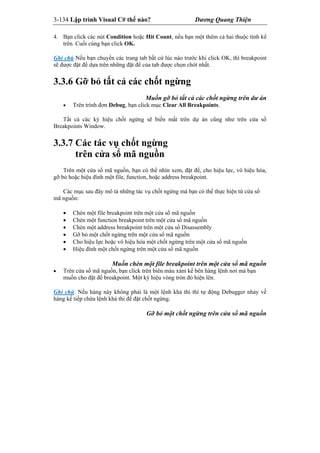 3-134 Lập trình Visual C# thế nào? Dương Quang Thiện
4. Bạn click các nút Condition hoặc Hit Count, nếu bạn một thêm cả hai thuộc tính kể
trên. Cuối cùng bạn click OK.
Ghi chú Nếu bạn chuyển các trang tab bất cứ lúc nào trước khi click OK, thì breakpoint
sẽ được đặt để dựa trên những đặt để của tab được chọn chót nhất.
3.3.6 Gỡ bỏ tất cả các chốt ngừng
Muốn gỡ bỏ tất cả các chốt ngừng trên dư án
 Trên trình đơn Debug, bạn click mục Clear All Breakpoints.
Tất cả các ký hiệu chốt ngừng sẽ biến mất trên dự án cũng như trên cửa sổ
Breakpoints Window.
3.3.7 Các tác vụ chốt ngừng
trên cửa sổ mã nguồn
Trên một cửa sổ mã nguồn, bạn có thể nhìn xem, đặt để, cho hiệu lực, vô hiệu hóa,
gỡ bỏ hoặc hiệu đính một file, function, hoặc address breakpoint.
Các mục sau đây mô tả những tác vụ chốt ngừng mà bạn có thể thực hiện từ cửa sổ
mã nguồn:
 Chèn một file breakpoint trên một cửa sổ mã nguồn
 Chèn một function breakpoint trên một cửa sổ mã nguồn
 Chèn một address breakpoint trên một cửa sổ Disassembly
 Gỡ bỏ một chốt ngừng trên một cửa sổ mã nguồn
 Cho hiệu lực hoặc vô hiệu hóa một chốt ngừng trên một cửa sổ mã nguồn
 Hiệu đính một chốt ngừng trên một cửa sổ mã nguồn
Muốn chèn một file breakpoint trên một cửa sổ mã nguồn
 Trên cửa sổ mã nguồn, bạn click trên biên màu xám kế bên hàng lệnh nơi mà bạn
muốn cho đặt để breakpoint. Một ký hiệu vòng tròn đỏ hiện lên.
Ghi chú: Nếu hàng này không phải là một lệnh khả thi thì tự động Debugger nhảy về
hàng kế tiếp chứa lệnh khả thi để đặt chốt ngừng.
Gỡ bỏ một chốt ngừng trên cửa sổ mã nguồn
 