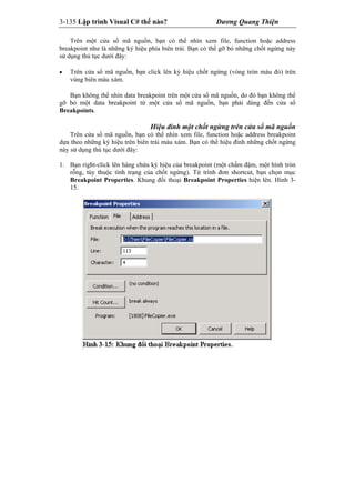 3-135 Lập trình Visual C# thế nào? Dương Quang Thiện
Trên một cửa sổ mã nguồn, bạn có thể nhìn xem file, function hoặc address
breakpoint như là những ký hiệu phía biên trái. Bạn có thể gỡ bỏ những chốt ngừng này
sử dụng thủ tục dưới đây:
 Trên cửa sổ mã nguồn, bạn click lên ký hiệu chốt ngừng (vòng tròn màu đỏ) trên
vùng biên màu xám.
Bạn không thể nhìn data breakpoint trên một cửa sổ mã nguồn, do đó bạn không thể
gỡ bỏ một data breakpoint từ một cửa sổ mã nguồn, bạn phải dùng đến cửa sổ
Breakpoints.
Hiệu đính một chốt ngừng trên cửa sổ mã nguồn
Trên cửa sổ mã nguồn, bạn có thể nhìn xem file, function hoặc address breakpoint
dựa theo những ký hiệu trên biên trái màu xám. Bạn có thể hiệu đính những chốt ngừng
này sử dụng thủ tục dưới đây:
1. Bạn right-click lên hàng chứa ký hiệu của breakpoint (một chấm đậm, một hình tròn
rỗng, tùy thuộc tình trạng của chốt ngừng). Từ trình đơn shortcut, bạn chọn mục
Breakpoint Properties. Khung đối thoại Breakpoint Properties hiện lên. Hình 3-
15.
 