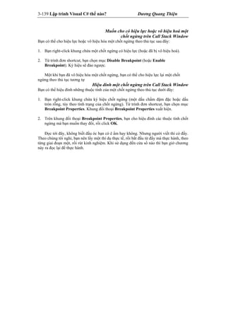 3-139 Lập trình Visual C# thế nào? Dương Quang Thiện
Muốn cho có hiệu lực hoặc vô hiệu hoá một
chốt ngừng trên Call Stack Window
Bạn có thể cho hiệu lực hoặc vô hiệu hóa một chốt ngừng theo thủ tục sau đây:
1. Bạn right-click khung chứa một chốt ngừng có hiệu lực (hoặc đã bị vô hiệu hoá).
2. Từ trình đơn shortcut, bạn chọn mục Disable Breakpoint (hoặc Enable
Breakpoint). Ký hiệu sẽ đảo ngược.
Một khi bạn đã vô hiệu hóa một chốt ngừng, bạn có thể cho hiệu lực lại một chốt
ngừng theo thủ tục tương tự
Hiệu đính một chốt ngừng trên Call Stack Window
Bạn có thể hiệu đính những thuộc tính của một chốt ngừng theo thủ tục dưới đây:
1. Bạn right-click khung chứa ký hiệu chốt ngừng (một dấu chấm đậm đặc hoặc dấu
tròn rỗng, tùy theo tình trạng của chốt ngừng). Từ trình đơn shortcut, bạn chọn mục
Breakpoint Properties. Khung đối thoại Breakpoint Properties xuất hiện.
2. Trên khung đối thoại Breakpoint Properties, bạn cho hiệu đính các thuộc tính chốt
ngừng mà bạn muốn thay đổi, rồi click OK.
Đọc tới đây, không biết đầu óc bạn có ê ẩm hay không. Nhưng người viết thì có đấy.
Theo chúng tôi nghỉ, bạn nên lấy một thí dụ thực tế, rồi bắt đầu từ đấy mà thực hành, theo
từng giai đoạn một, rồi rút kinh nghiệm. Khi sử dụng đến cửa sổ nào thì bạn giở chương
này ra đọc lại để thực hành.
 