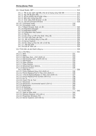Dương Quang Thiện 14
14.1 Visual Studio .NET ----------------------------------------------------------------- 515
14.1.1 Tất cả các ngôn ngữ đều chia sẻ sử dụng cùng một IDE ------------------ 516
14.1.2 Hai chế độ giao diện --------------------------------------------------------- 517
14.1.3 Hỗ trợ những cửa sổ khác nhau--------------------------------------------- 517
14.1.4 Biên dịch trong lòng IDE ---------------------------------------------------- 517
14.1.5 Chức năng Web Browser có sẵn -------------------------------------------- 518
14.1.6 Cửa sổ Command Window -------------------------------------------------- 518
14.1.6.1 Command mode -------------------------------------------------------- 518
14.1.6.2 Immediate mode ------------------------------------------------------- 519
14.1.7 Object Browser được cài sẵn------------------------------------------------- 520
14.1.8 Integrated Debugger --------------------------------------------------------- 522
14.1.9 Integrated Profiler ------------------------------------------------------------ 523
14.1.10 Integrated Help System ---------------------------------------------------- 523
14.1.11 Macros ----------------------------------------------------------------------- 524
14.1.12 Các công cụ triển khai được nâng cấp ------------------------------------- 525
14.1.13 Trình soạn thảo văn bản ---------------------------------------------------- 526
14.1.14 IDE và những công cụ thay đổi-------------------------------------------- 526
14.1.15 Server Explorer-------------------------------------------------------------- 527
14.1.16 Các công cụ thao tác căn cứ dữ liệu --------------------------------------- 528
14.1.17 Hộp đồ nghề ---------------------------------------------------------------- 529
14.1.18 Cửa sổ Task List------------------------------------------------------------- 529
14.2 Trình đơn và các thanh công cụ--------------------------------------------------- 530
14.2.1 File Menu---------------------------------------------------------------------- 531
14.2.1.1 New --------------------------------------------------------------------- 531
14.2.1.2 Open -------------------------------------------------------------------- 533
14.2.1.3 Add New Item…(Ctrl+Shift+A) ---------------------------------------- 534
14.2.1.4 Add Existing Item…(Shift+Alt+A) ------------------------------------- 534
14.2.1.5 Add Project ------------------------------------------------------------- 535
14.2.1.6 Open Solution ---------------------------------------------------------- 535
14.2.1.7 Close Solution ---------------------------------------------------------- 535
14.2.1.8 Advanced Save Options… ---------------------------------------------- 536
14.2.1.9 Source Control---------------------------------------------------------- 536
14.2.2 Edit Menu --------------------------------------------------------------------- 536
14.2.2.1 Cycle Clipboard Ring (Ctrl+Shift+V) ---------------------------------- 536
14.2.2.2 Find & Replace/Find in Files (Ctrl+Shift+F)--------------------------- 536
14.2.2.3 Find & Replace/Replace in Files (Ctrl+Shift+H)---------------------- 537
14.2.2.4 Find & Replace/Find Symbol (Alt+F12) ------------------------------- 538
14.2.2.5 Go To…------------------------------------------------------------------ 538
14.2.2.6 Insert File As Text ------------------------------------------------------ 538
14.2.2.7 Advanced --------------------------------------------------------------- 539
14.2.2.8 Advanced | Incremental search (Ctrl+I) ------------------------------ 540
14.2.2.9 Bookmarks-------------------------------------------------------------- 540
14.2.2.10 Outlining--------------------------------------------------------------- 541
14.2.2.11 IntelliSense------------------------------------------------------------ 542
14.2.3 View Menu -------------------------------------------------------------------- 543
14.2.3.1 Open & Open With ----------------------------------------------------- 544
14.2.3.2 Solution Explorer (Ctrl+Alt+L) ---------------------------------------- 544
14.2.3.3 Properties Windows (F4)----------------------------------------------- 547
14.2.3.4 Server Explorer (Ctrl+Alt+S) ------------------------------------------ 548
 