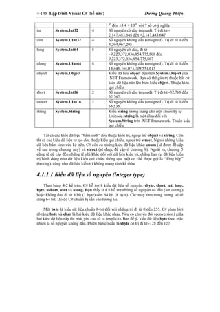 4-145 Lập trình Visual C# thế nào? Dương Quang Thiện
45
đến ±3.4 × 1038
với 7 số có ý nghĩa.
int System.Int32 4 Số nguyên có dấu (signed). Trị đi từ -
2,147,483,648 đến +2,147,483,647
uint System.UInt32 4 Số nguyên không dấu (unsigned). Trị đi từ 0 đến
4,294,967,295
long System.Int64 8 Số nguyên có dấu, đi từ
–9,223,372,036,854,775,808 đến
9,223,372,036,854,775,807
ulong System.UInt64 8 Số nguyên không dấu (unsigned). Trị đi từ 0 đến
18,446,744,073,709,551,615
object System.Object Kiểu dữ liệu object dựa trên System.Object của
.NET Framework. Bạn có thể gán trị thuộc bất cứ
kiểu dữ liệu nào lên biến kiểu object. Thuộc kiểu
qui chiếu.
short System.Int16 2 Số nguyên có dấu (signed). Trị đi từ -32,768 đến
32,767.
ushort System.UInt16 2 Số nguyên không dấu (unsigned). Trị đi từ 0 đến
65,535.
string System.String Kiểu string tượng trưng cho một chuỗi ký tự
Unicode. string là một alias đối với
System.String trên .NET Framework. Thuộc kiểu
qui chiếu.
Tất cả các kiểu dữ liệu “bẩm sinh” đều thuộc kiểu trị, ngoại trừ object và string. Còn
tất cả các kiểu dữ liệu tư tạo đều thuộc kiểu qui chiếu, ngoại trừ struct. Ngoài những kiểu
dữ liệu bẩm sinh vừa kể trên, C# còn có những kiểu dữ liệu khác: enum (sẽ được đề cập
về sau trong chương này) và struct (sẽ được đề cập ở chương 8). Ngoài ra, chương 5
cũng sẽ đề cập đến những tế nhị khác đối với dữ liệu kiểu trị, chẳng hạn ép dữ liệu kiểu
trị hành động như dữ liệu kiểu qui chiếu thông qua một cơ chế được gọi là “đóng hộp”
(boxing), cũng như dữ liệu kiểu trị không mang tính kế thừa.
4.1.1.1 Kiểu dữ liệu số nguyên (integer type)
Theo bảng 4-2 kể trên, C# hỗ trợ 8 kiểu dữ liệu số nguyên: sbyte, short, int, long,
byte, ushort, uint và ulong. Bạn thấy là C# hỗ trợ những số nguyên có dấu (âm dương)
hoặc không dấu đi từ 8 bit (1 byte) đến 64 bit (8 byte). Các máy tính trong tương lai sẽ
dùng 64 bit. Do đó C# chuẩn bị sẵn vào tương lai.
Một byte là kiểu dữ liệu chuẩn 8-bit đối với những trị đi từ 0 đến 255. C# phân biệt
rõ ràng byte và char là hai kiểu dữ liệu khác nhau. Nếu có chuyển đổi (conversion) giữa
hai kiểu dữ liệu này thì phải yêu cầu rõ ra (explicit). Bạn để ý, kiểu dữ liệu byte theo mặc
nhiên là số nguyên không dấu. Phiên bản có dấu là sbyte có trị đi từ -128 đến 127.
 