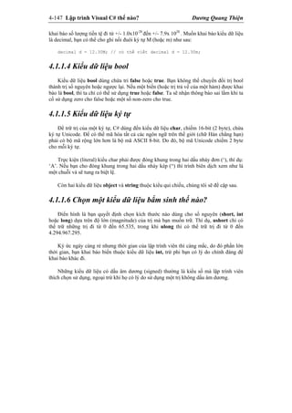 4-147 Lập trình Visual C# thế nào? Dương Quang Thiện
khai báo số lượng tiền tệ đi từ +/- 1.0x10-28
đến +/- 7.9x 1028
. Muốn khai báo kiểu dữ liệu
là decimal, bạn có thể cho ghi nối đuôi ký tự M (hoặc m) như sau:
decimal d = 12.30M; // có thể viết decimal d = 12.30m;
4.1.1.4 Kiểu dữ liệu bool
Kiểu dữ liệu bool dùng chứa tri false hoặc true. Bạn không thể chuyển đổi trị bool
thành trị số nguyên hoặc ngược lại. Nếu một biến (hoặc trị trả về của một hàm) được khai
báo là bool, thì ta chỉ có thể sử dụng true hoặc false. Ta sẽ nhận thông báo sai lầm khi ta
cố sử dụng zero cho false hoặc một số non-zero cho true.
4.1.1.5 Kiểu dữ liệu ký tự
Để trữ trị của một ký tự, C# dùng đến kiểu dữ liệu char, chiếm 16-bit (2 byte), chứa
ký tự Unicode. Để có thể mã hóa tất cả các ngôn ngữ trên thế giới (chữ Hán chẳng hạn)
phải có bộ mã rộng lớn hơn là bộ mã ASCII 8-bit. Do đó, bộ mã Unicode chiếm 2 byte
cho mỗi ký tự.
Trực kiện (literal) kiểu char phải được đóng khung trong hai dấu nháy đơn (‘), thí dụ:
‘A’. Nếu bạn cho đóng khung trong hai dấu nháy kép (“) thì trình biên dịch xem như là
một chuỗi và sẽ tung ra biệt lệ.
Còn hai kiểu dữ liệu object và string thuộc kiểu qui chiếu, chúng tôi sẽ đề cập sau.
4.1.1.6 Chọn một kiểu dữ liệu bẩm sinh thế nào?
Điển hình là bạn quyết định chọn kích thước nào dùng cho số nguyên (short, int
hoặc long) dựa trên độ lớn (magnitude) của trị mà bạn muốn trữ. Thí dụ, ushort chỉ có
thể trữ những trị đi từ 0 đến 65.535, trong khi ulong thì có thể trữ trị đi từ 0 đến
4.294.967.295.
Ký ức ngày càng rẻ nhưng thời gian của lập trình viên thì càng mắc, do đó phần lớn
thời gian, bạn khai báo biến thuộc kiểu dữ liệu int, trừ phi bạn có lý do chính đáng để
khai báo khác đi.
Những kiểu dữ liệu có dấu âm dương (signed) thường là kiểu số mà lập trình viên
thích chọn sử dụng, ngoại trừ khi họ có lý do sử dụng một trị không dấu âm dương.
 