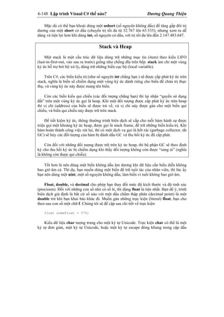 4-148 Lập trình Visual C# thế nào? Dương Quang Thiện
Mặc dù có thể bạn khoái dùng một ushort (số nguyên không dấu) để tăng gấp đôi trị
dương của một short có dấu (chuyển trị tối đa từ 32.767 lên 65.535), nhưng xem ra dễ
dàng và tiện lợi hơn khi dùng int, số nguyên có dấu, với trị tối đa lên đến 2.147.483.647.
Stack và Heap
Một stack là một cấu trúc dữ liệu dùng trữ những mục tin (item) theo kiểu LIFO
(last-in-first-out, vào sau ra trước) giống như chồng đĩa trên bếp. stack ám chỉ một vùng
ký ức hỗ trợ bởi bộ xử lý, dùng trữ những biến cục bộ (local variable).
Trên C#, các biến kiểu trị (như số nguyên int chẳng hạn ) sẽ được cấp phát ký ức trên
stack, nghĩa là biến sẽ chiếm dụng một vùng ký ức dành riêng cho biến để chứa trị thực
thụ, và vùng ký ức này được mang tên biến.
Còn các biến kiểu qui chiếu (các đối tượng chẳng hạn) thì lại nhận “quyền sử dụng
đất” trên một vùng ký ức gọi là heap. Khi một đối tượng được cấp phát ký ức trên heap
thì vị chỉ (address) của biến sẽ được trả về, và vị chỉ này được gán cho một biến qui
chiếu, và biến qui chiếu này được trữ trên stack.
Để tiết kiệm ký ức, thông thường trình biên dịch sẽ cấp cho mỗi hàm hành sự được
triệu gọi một khoảng ký ức heap, được gọi là stack frame, để trữ những biến kiểu trị. Khi
hàm hoàn thành công việc rút lui, thì có một dịch vụ gọi là hốt rác (garbage collector, tắt
GC) sẽ hủy các đối tượng của hàm bị đánh dấu GC và thu hồi ký ức đã cấp phát.
Còn đối với những đối tượng được trữ trên ký ức heap, thì bộ phận GC sẽ theo định
kỳ cho thu hồi ký ức bị chiếm dụng khi thấy đối tượng không còn được “sủng ái” (nghĩa
là không còn được qui chiếu).
Tốt hơn là nên dùng một biến không dấu âm dương khi dữ liệu cần biểu diễn không
bao giờ âm cả. Thí dụ, bạn muốn dùng một biến để trữ tuổi tác của nhân viên, thì lúc ấy
bạn nên dùng một uint, một số nguyên không dấu, làm biến vì tuổi không bao giờ âm.
Float, double, và decimal cho phép bạn thay đổi mức độ kích thước và độ tinh xác
(precision). Đối với những con số nhỏ có số lẻ, thì dùng float là tiện nhất. Bạn để ý, trình
biên dịch giả định là bất cứ số nào với một dấu chấm thập phân (decimal point) là một
double trừ khi bạn khai báo khác đi. Muốn gán những trực kiện (literal) float, bạn cho
theo sau con số một chữ f. Chúng tôi sẽ đề cập sau chi tiết về trực kiện:
float someFloat = 57f;
Kiểu dữ liệu char tượng trưng cho một ký tự Unicode. Trực kiện char có thể là một
ký tự đơn giản, một ký tự Unicode, hoặc một ký tự escape đóng khung trong cặp dấu
 