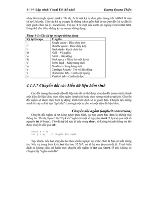 4-149 Lập trình Visual C# thế nào? Dương Quang Thiện
nháy đơn (single quote mark). Thí dụ, A là một ký tự đơn giản, trong khi u0041 là một
ký tự Unicode. Còn các ký tự escape là những token gồm hai ký tự theo đấy ký tự đầu là
một gạch chéo lui (, backslash). Thí dụ, t là một dấu canh cột ngang (horizontal tab).
Bảng 4-3 cho thấy những ký tự escape thông dụng:
Bảng 4-3: Các ký tự escape thông dụng
Ký tự Escape Y nghĩa
’
”

0
a
b
f
n
r
t
v
Single quote - Dấu nháy đơn
Double quote - Dấu nháy kép
Backslash - Gạch chéo lui
Null – Vô nghĩa
Alert – Báo động
Backspace - Nhảy lui một ký tự
Form feed – Sang trang mới
Newline – Sang hàng mới
Carriage Return - Trở về đầu dòng
Horizontal tab – Canh cột ngang
Vertical tab – Canh cột dọc
4.1.1.7 Chuyển đổi các kiểu dữ liệu bẩm sinh
Các đối tượng theo một kiểu dữ liệu nào đó có thể được chuyển đổi (converted) thành
một kiểu dữ liệu khác theo hiểu ngầm (implicit) hoặc theo tường minh (explicit). Chuyển
đổi ngầm sẽ được thực hiện tự động; trình biên dịch sẽ lo giùm bạn. Chuyển đổi tường
minh sẽ xảy ra khi bạn “ép kiểu” (casting) một trị cho về một kiểu dữ liệu khác.
Chuyển đổi ngầm (implicit conversion)
Chuyển đổi ngầm sẽ tự động được thực hiện, và bạn được bảo đảm là không mất
thông tin. Thí dụ, bạn có thể “ép kiểu” ngầm từ một số nguyên short (2 bytes) qua một số
nguyên int (4 bytes). Cho dù trị thế nào đi nữa trong short, sẽ không bị mất thông tin khi
được chuyển đổi qua int:
short x = 5;
int y = x; // chuyển đổi ngầm
Tuy nhiên, nếu bạn chuyển đổi theo chiều ngược lại, chắc chắn là bạn sẽ mất thông
tin. Nếu trị trong biến kiểu int lớn hơn 32.767, nó sẽ bị xén (truncated) đi. Trình biên
dịch sẽ không chịu thi hành một chuyển đổi ngầm từ int qua short. Ở đây không có
chuyện lấy “ngắn nuôi dài”.
 