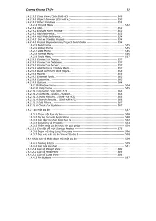 Dương Quang Thiện 15
14.2.3.5 Class View (Ctrl+Shift+C) --------------------------------------------- 549
14.2.3.6 Object Browser (Ctrl+Alt+J)------------------------------------------- 550
14.2.3.7 Other Windows --------------------------------------------------------- 551
14.2.4 Project Menu ------------------------------------------------------------------ 552
14.2.4.1 Add… -------------------------------------------------------------------- 552
14.2.4.2 Exclude From Project--------------------------------------------------- 552
14.2.4.3 Add Reference… -------------------------------------------------------- 553
14.2.4.4 Add Web Reference…--------------------------------------------------- 554
14.2.4.5 Set as StartUp Project------------------------------------------------- 554
14.2.4.6 Project Dependencies/Project Build Order ---------------------------- 554
14.2.5 Build Menu -------------------------------------------------------------------- 555
14.2.6 Debug Menu ------------------------------------------------------------------ 555
14.2.7 Data Menu -------------------------------------------------------------------- 555
14.2.8 Format Menu------------------------------------------------------------------ 556
14.2.9 Tools Menu-------------------------------------------------------------------- 557
14.2.9.1 Connect to Device… ---------------------------------------------------- 557
14.2.9.2 Connect to Database… ------------------------------------------------- 557
14.2.9.3 Connect to Server… ---------------------------------------------------- 557
14.2.9.4 Add/Remove Toolbox Item…------------------------------------------- 557
14.2.9.5 Build Comment Web Pages… ------------------------------------------ 558
14.2.9.6 Macros ------------------------------------------------------------------ 559
14.2.9.7 External Tools…--------------------------------------------------------- 560
14.2.9.8 Customize…------------------------------------------------------------- 560
14.2.9.9 Options…---------------------------------------------------------------- 564
14.2.10 Window Menu---------------------------------------------------------------- 564
14.2.11 Help Menu ------------------------------------------------------------------- 565
14.2.11.1 Dynamic Help (Ctrl+F1) ---------------------------------------------- 565
14.2.11.2 Contents…/Index…/Search… ----------------------------------------- 566
14.2.11.3 Index Results… (Shift+Alt+F2)--------------------------------------- 566
14.2.11.4 Search Results… (Shift+Alt+F3) ------------------------------------- 566
14.2.11.5 Edit Filters… ----------------------------------------------------------- 567
14.2.11.6 Check For Updates ---------------------------------------------------- 567
14.3 Tạo một dự án --------------------------------------------------------------------- 567
14.3.1 Chọn một loại dự án---------------------------------------------------------- 568
14.3.2 Dự án Console Application --------------------------------------------------- 570
14.3.3 Các tập tin khác được tạo ra ------------------------------------------------- 572
14.3.4 Solutions và Projects --------------------------------------------------------- 573
14.3.5 Thêm một dự án khác lên giải pháp ----------------------------------------- 574
14.3.5.1 Cho đặt để một Startup Project --------------------------------------- 575
14.3.6 Đoạn mã ứng dụng Windows ------------------------------------------------ 576
14.3.7 Đọc vào các dự án Visual Studio 6 ------------------------------------------ 578
14.4 Khảo sát và thảo đoạn mã một dự án -------------------------------------------- 579
14.4.1 Folding Editor ----------------------------------------------------------------- 579
14.4.2 Các cửa sổ khác -------------------------------------------------------------- 581
14.4.2.1 Cửa sổ Design View ---------------------------------------------------- 582
14.4.2.2 Cửa sổ Properties------------------------------------------------------- 584
14.4.2.3 Cửa sổ Class View ------------------------------------------------------ 586
14.4.3 Pin Buttons-------------------------------------------------------------------- 587
 