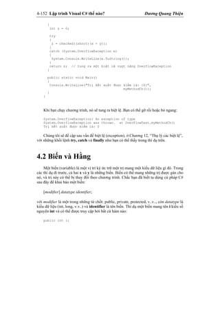 4-152 Lập trình Visual C# thế nào? Dương Quang Thiện
{
int z = 0;
try
{
z = checked((short)(x + y));
}
catch (System.OverflowException e)
{
System.Console.WriteLine(e.ToString());
}
return z; // tung ra một biệt lệ vượt năng OverflowException
}
public static void Main()
{
Console.WriteLine("Trị kết xuất được kiểm là: {0}",
myMethodCh());
}
}
Khi bạn chạy chương trình, nó sẽ tung ra biệt lệ. Bạn có thể gỡ rối hoặc bỏ ngang:
System.OverflowException: An exception of type
System.OverflowException was thrown. at OverFlowTest.myMethodCh()
Trị kết xuất được kiểm là: 0
Chúng tôi sẽ đề cập sau vấn đề biệt lệ (exception), ở Chương 12, “Thụ lý các biệt lệ”,
với những khối lệnh try, catch và finally như bạn có thể thấy trong thí dụ trên.
4.2 Biến và Hằng
Một biến (variable) là một vị trí ký ức trữ một trị mang một kiểu dữ liệu gì đó. Trong
các thí dụ đi trước, cả hai x và y là những biến. Biến có thể mang những trị được gán cho
nó, và trị này có thể bị thay đổi theo chương trình. Chắc bạn đã biết ta dùng cú pháp C#
sau đây để khai báo một biến:
[modifier] datatype identifier;
với modifier là một trong những từ chốt: public, private, protected, v..v.., còn datatype là
kiểu dữ liệu (int, long, v.v..) và identifier là tên biến. Thí dụ một biến mang tên i kiểu số
nguyên int và có thể được truy cập bởi bất cứ hàm nào:
public int i;
 