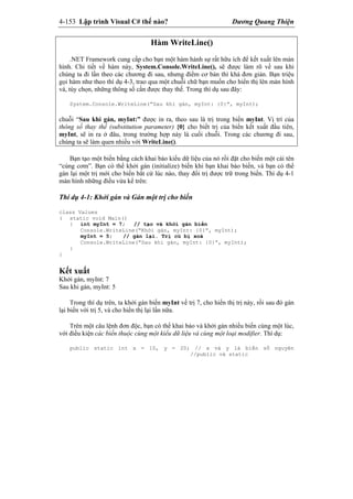 4-153 Lập trình Visual C# thế nào? Dương Quang Thiện
Hàm WriteLine()
.NET Framework cung cấp cho bạn một hàm hành sự rất hữu ích để kết xuất lên màn
hình. Chi tiết về hàm này, System.Console.WriteLine(), sẽ được làm rõ về sau khi
chúng ta đi lần theo các chương đi sau, nhưng điểm cơ bản thì khá đơn giản. Bạn triệu
gọi hàm như theo thí dụ 4-3, trao qua một chuỗi chữ bạn muốn cho hiển thị lên màn hình
và, tùy chọn, những thông số cần được thay thế. Trong thí dụ sau đây:
System.Console.WriteLine(“Sau khi gán, myInt: {0}”, myInt);
chuỗi “Sau khi gán, myInt:” được in ra, theo sau là trị trong biến myInt. Vị trí của
thông số thay thế (substitution parameter) {0} cho biết trị của biến kết xuất đầu tiên,
myInt, sẽ in ra ở đâu, trong trường hợp này là cuối chuỗi. Trong các chương đi sau,
chúng ta sẽ làm quen nhiều với WriteLine().
Bạn tạo một biến bằng cách khai báo kiểu dữ liệu của nó rồi đặt cho biến một cái tên
“cúng cơm”. Bạn có thể khởi gán (initialize) biến khi bạn khai báo biến, và bạn có thể
gán lại một trị mới cho biến bất cứ lúc nào, thay đổi trị được trữ trong biến. Thí dụ 4-1
màn hình những điều vừa kể trên:
Thí dụ 4-1: Khởi gán và Gán một trị cho biến
class Values
( static void Main()
{ int myInt = 7; // tạo và khởi gán biến
Console.WriteLine(“Khởi gán, myInt: {0}”, myInt);
myInt = 5; // gán lại. Trị củ bị xoá
Console.WriteLine(“Sau khi gán, myInt: {0}”, myInt);
}
}
Kết xuất
Khởi gán, myInt: 7
Sau khi gán, myInt: 5
Trong thí dụ trên, ta khởi gán biến myInt về trị 7, cho hiển thị trị này, rồi sau đó gán
lại biến với trị 5, và cho hiển thị lại lần nữa.
Trên một câu lệnh đơn độc, bạn có thể khai báo và khởi gán nhiều biến cùng một lúc,
với điều kiện các biến thuộc cùng một kiểu dữ liệu và cùng một loại modifier. Thí dụ:
public static int x = 10, y = 20; // x và y là biến số nguyên
//public và static
 