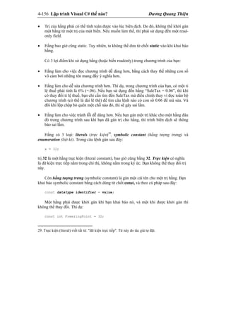 4-156 Lập trình Visual C# thế nào? Dương Quang Thiện
 Trị của hằng phải có thể tính toán được vào lúc biên dịch. Do đó, không thể khởi gán
một hằng từ một trị của một biến. Nếu muốn làm thế, thì phải sử dụng đến một read-
only field.
 Hằng bao giờ cũng static. Tuy nhiên, ta không thể đưa từ chốt static vào khi khai báo
hằng.
Có 3 lợi điểm khi sử dụng hằng (hoặc biến readonly) trong chương trình của bạn:
 Hằng làm cho việc đọc chương trình dễ dàng hơn, bằng cách thay thế những con số
vô cảm bởi những tên mang đầy ý nghĩa hơn.
 Hằng làm cho dễ sửa chương trình hơn. Thí dụ, trong chương trình của bạn, có một tỉ
lệ thuế phải tính là 6% (=.06). Nếu bạn sử dụng đến hằng “SaleTax = 0.06”, thì khi
có thay đổi tỉ lệ thuế, bạn chỉ cần tìm đến SaleTax mà điều chỉnh thay vì đọc toàn bộ
chương trình (có thể là dài lê thê) để tìm câu lệnh nào có con số 0.06 để mà sửa. Và
đôi khi lộp chộp bỏ quên một chỗ nào đó, thì sẽ gây sai lầm.
 Hằng làm cho việc tránh lỗi dễ dàng hơn. Nếu bạn gán một trị khác cho một hằng đâu
đó trong chương trình sau khi bạn đã gán trị cho hằng, thì trình biên dịch sẽ thông
báo sai lầm.
Hằng có 3 loại: literals (trực kiện)29
, symbolic constant (hằng tượng trưng) và
enumeration (liệt kê). Trong câu lệnh gán sau đây:
x = 32;
trị 32 là một hằng trực kiện (literal constant), bao gìờ cũng bằng 32. Trực kiện có nghĩa
là dữ kiện trực tiếp nằm trong chỉ thị, không nằm trong ký ức. Bạn không thể thay đổi trị
này.
Còn hằng tượng trưng (symbolic constant) là gán một cái tên cho một trị hằng. Bạn
khai báo symbolic constant bằng cách dùng từ chốt const, và theo cú pháp sau đây:
const datatype identifier = value;
Một hằng phải được khởi gán khi bạn khai báo nó, và một khi được khởi gán thì
không thể thay đổi. Thí dụ:
const int FreezingPoint = 32;
29. Trực kiện (literal) viết tắt từ: "dữ kiện trực tiếp". Từ này do tác giả tự đặt.
 
