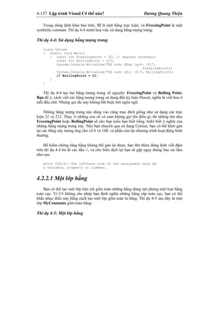 4-157 Lập trình Visual C# thế nào? Dương Quang Thiện
Trong dòng lệnh khai báo trên, 32 là một hằng trực kiện, và FreezingPoint là một
symbolic constant. Thí dụ 4-4 minh hoạ việc sử dụng hằng tượng trưng:
Thí dụ 4-4: Sử dụng hằng tượng trưng
class Values
{ static void Main()
{ const int FreezingPoint = 32; // degrees Farenheit
const int BoilingPoint = 212;
System.Console.WriteLine(“Độ nước đông lạnh: {0}”,
FreezingPoint);
System.Console.WriteLine(“Độ nước sôi: {0}”, BoilingPoint);
// BoilingPoint = 21;
}
}
Thí dụ 4-4 tạo hai hằng tượng trưng số nguyên: FreezingPoint và Boiling Point.
Bạn để ý, cách viết các hằng tượng trưng sử dụng đến ký hiệu Pascal, nghĩa là viết hoa ở
mỗi đầu chữ. Nhưng qui tắc này không bắt buộc bởi ngôn ngữ.
Những hằng tượng trưng này dùng vào cùng mục đích giống như sử dụng các trực
kiện 32 và 212. Thay vì những con số vô cảm không gợi lên điều gì, thì những tên như
FreezingPoint hoặc BoilingPoint sẽ cho bạn (nếu bạn biết tiếng Anh) biết ý nghĩa của
những hằng tượng trưng này. Nếu bạn chuyển qua sử dụng Celsius, bạn có thể khởi gán
lại các hằng này tương ứng cho về 0 và 100, và phần còn lại chương trình hoạt động bình
thường.
Để kiểm chứng rằng hằng không thể gán lại được, bạn thử thêm dòng lệnh viết đậm
trên thí dụ 4-4 bỏ đi các dấu //, và cho biên dịch lại bạn sẽ gặp ngay thông báo sai lầm
như sau:
error CS0131: The lefthand side of the assignment must be
a variable, property or indexer.
4.2.2.1 Một lớp hằng
Bạn có thể tạo một lớp tiện ích gồm toàn những hằng dùng mô phỏng một loại hằng
toàn cục. Vì C# không cho phép bạn định nghĩa những hằng cấp toàn cục, bạn có thể
khắc phục điều này bằng cách tạo một lớp gồm toàn là hằng. Thí dụ 4-5 sau đây là một
lớp MyConstants gồm toàn hằng:
Thí dụ 4-5: Một lớp hằng
 
