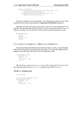 4-160 Lập trình Visual C# thế nào? Dương Quang Thiện
static void Main()
{ System.Console.WriteLine(“Độ nước đông lạnh: {0}”,
Temperatures.FreezingPoint);
System.Console.WriteLine(“Độ nước sôi: {0}”,
Temperatures.BoilingPoint);
}
}
Như bạn có thể thấy, một enum phải được “nêu chính danh một cách trọn vẹn” (fully
qualified) bởi kiểu dữ liệu enum (nghĩa là Temperature.WickedCold chẳng hạn).
Mỗi hằng trên một enumeration tương ứng với một trị số, trong trường hợp này là
một int. Nếu bạn không đặc biệt đặt để một trị số, thì enumeration bắt đầu từ zero, và
hằng đi sau sẽ tăng 1 so với trị đi trước. Thí dụ, nếu bạn tạo một enumeration sau đây:
enum SomeValues
{ First,
Second,
Third = 20,
Fourth
}
thì trị của First sẽ là 0, Second sẽ là 1, Third sẽ là 20 và Fourth sẽ là 21.
Enumeration không nhất thiết phải theo một trật tự tuần tự nào đó, và cũng không bắt
buộc kiểu dữ liệu phải là số nguyên như theo mặc nhiên. Thí dụ, bạn định nghĩa một kiểu
enum liên quan đến nhân viên, kiểu dữ liệu là một byte thay vì int:
enum EmpType: byte
{ Manager =10,
Grunt = 1,
Contractor = 100,
VP = 9
}
Một khi đã tạo ra một enum EmpType, bạn có thể sử dụng như theo thí dụ 4-7 sau
đây. Bạn định nghĩa một lớp EnumClass với thông số duy nhất là EmpType.
Thí dụ 4-7: Sử dụng enum
using System;
// Đây là enum.EmpType tự tạo
enum EmpType: byte
{ Manager = 10,
Grunt = 1,
Contractor = 100,
 