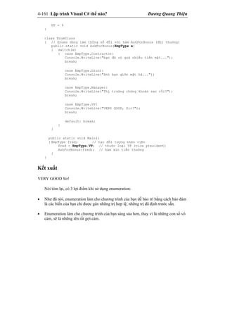 4-161 Lập trình Visual C# thế nào? Dương Quang Thiện
VP = 9
}
class EnumClass
{ // Enums dùng làm thông số đối với hàm AskForBonus (đòi thưởng)
public static void AskForBonus(EmpType e)
{ switch(e)
{ case EmpType.Contractor:
Console.WriteLine("bạn đã có quá nhiều tiền mặt...");
break;
case EmpType.Grunt:
Console.WriteLine("Anh bạn giỡn mặt hả...");
break;
case EmpType.Manager:
Console.WriteLine("Thị trường chứng khoán sao rồi?");
break;
case EmpType.VP:
Console.WriteLine("VERY GOOD, Sir!");
break;
default: break;
}
}
public static void Main()
{ EmpType fred; // tạo đối tượng nhân viên
fred = EmpType.VP; // thuộc loại VP (vice president)
AskForBonus(fred); // hàm xin tiền thưởng
}
}
Kết xuất
VERY GOOD Sir!
Nói tóm lại, có 3 lợi điểm khi sử dụng enumeration:
 Như đã nói, enumeration làm cho chương trình của bạn dễ bảo trì bằng cách bảo đảm
là các biến của bạn chỉ được gán những trị hợp lệ, những trị đã định trước sẵn.
 Enumeration làm cho chương trình của bạn sáng sủa hơn, thay vì là những con số vô
cảm, sẽ là những tên rất gợi cảm.
 