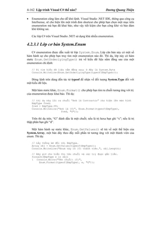 4-162 Lập trình Visual C# thế nào? Dương Quang Thiện
 Enumeration cũng làm cho dễ khỏ lệnh. Visual Studio .NET IDE, thông qua công cụ
Intellsense, sẽ cho hiện lên một trình đơn shortcut cho phép bạn chọn một mục trên
enumeration mà bạn đã khai báo, như vậy tiết kiệm cho bạn công khỏ và bảo đảm
khỏ không sai.
Các lớp C# trên Visual Studio .NET sử dụng khá nhiều enumeration.
4.2.3.1 Lớp cơ bản System.Enum
C# enumeration được dẫn xuất từ lớp System.Enum. Lớp căn bản này có một số
hàm hành sự cho phép bạn truy tìm một enumeration nào đó. Thí dụ, lớp này có hàm
static Enum.GetUnderlyingType() trả về kiểu dữ liệu nằm đằng sau của một
enumeration chỉ định:
// Đi tìm kiểu dữ liệu nằm đằng sau; ở đây là System.Byte
Console.WriteLine(Enum.GetUnderlyingType(typeof(EmpType)));
Dòng lệnh trên dùng đến tác tử typeof để nhận về đối tượng System.Type đối với
một kiểu dữ liệu.
Một hàm static khác, Enum.Format() cho phép bạn tìm ra chuỗi tương ứng với trị
của enumeration được khai báo. Thí dụ:
// thí dụ này lôi ra chuỗi “Anh là Contractor” cho hiện lên màn hình
EmpType fred;
fred = EmpType.VP;
Console.WriteLine("Anh là {0}", Enum.Format(typeof(EmpType),
fred, "G"));
Trên thí dụ trên, “G” đánh dấu là một chuỗi; nếu là trị hexa bạn ghi “x”; nếu là trị
thập phân bạn ghi “d”.
Một hàm hành sự static khác, Enum.GetValues() sẽ trả về một thể hiện của
System.Array, một bản dãy theo đấy mỗi phần tử tương ứng với một thành viên của
enum. Thí dụ:
// Lấy thống kê đối với EmpType.
Array obj = Enum.GetValues(typeof(EmpType));
Console.WriteLine("Enum này có {0} thành viên.", obj.Length);
// Bây giờ cho hiển thị tên chuỗi và các trị được gắn liền.
foreach(EmpType e in obj)
{ Console.Write("Tên chuỗi: {0}",
Enum.Format(typeof(EmpType), e, "G"));
 
