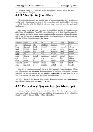 4-164 Lập trình Visual C# thế nào? Dương Quang Thiện
Toàn bộ Chương 11, “Chuỗi chữ và biểu thức regular”, sẽ dành đề cập đến chuỗi
chữ. Bạn sẽ tha hồ mà ngốn.
4.2.5 Các diện từ (identifier)
Identifier (mà chúng tôi tạm dịch là “diện từ” là một từ để nhận diện) là những tên
mà lập trình viên chọn đặt cho kiểu dữ liệu tự tạo, hàm hành sự, biến, hằng, đối tượng
v.v.. Một identifier phải bắt đầu bởi một chữ (letter) hoặc bởi một dấu gạch dưới
(underscore).
Qui ước đặt tên do Microsoft chủ xướng là dùng ký hiệu lưng lạc đà (camel notation)
đối với tên biến và ký hiệu Pascal đối với tên hàm hành sự và phần lớn những identifier
khác. Ký hiệu lưng lạc đà là mẫu tự đầu tiên của chữ đầu viết thường, mẫu tự đầu tiên các
chữ đi sau viết hoa, thí dụ: someName, còn ký hiệu Pascal thì mẫu tự đầu tiên của các
chữ đều viết hoa, chẳng hạn SomeOtherName.
abstract const extern int out short typeof
as continue false interface override sizeof uint
base decimal finally internal params stackalloc ulong
bool default fixed is private static unchecked
break delegate float lock protected string unsafe
byte do for long public struct ushort
case double foreach namespace readonly switch using
catch else goto new ref this virtual
char enum if null return throw volatile
checked event implicit object sbyte true void
class explicit in operator sealed try while
Các diện từ không được đụng độ với các từ chốt (keyword). Do đó, bạn không thể tạo
một biến mang tên int hoặc class. Ngoài ra, các diện từ thường là case-sensitive nghĩa là
phân biệt chữ hoa chữ thường. Do đó, identifier và Identifier là khác nhau. C# có cả
thảy 77 từ chốt mà bạn tránh dùng làm diện từ: (xem bảng trên)
Bạn để ý: Microsoft thôi khuyên dùng ký hiệu Hungarian, (chẳng hạn iSomeInteger)
hoặc dấu gạch dưới (chẳng hạn SOME_VALUE).
4.2.6 Phạm vi hoạt động của biến (variable scope)
Trong một phạm vi hoạt động (scope), không thể có hai biến cùng mang một tên
trùng nhau. Người ta định nghĩa scope của một biến là vùng đoạn mã từ đấy biến có thể
được truy xuất. Ta thử xem thí dụ 4-8 đoạn mã sau đây:
 