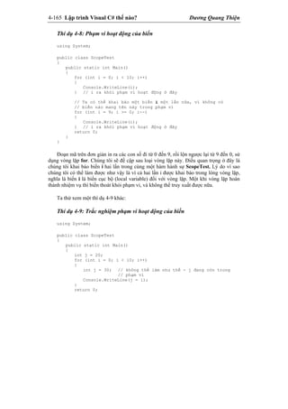 4-165 Lập trình Visual C# thế nào? Dương Quang Thiện
Thí dụ 4-8: Phạm vi hoạt động của biến
using System;
public class ScopeTest
{
public static int Main()
{
for (int i = 0; i < 10; i++)
{
Console.WriteLine(i);
} // i ra khỏi phạm vi hoạt động ở đây
// Ta có thể khai báo một biến i một lần nữa, vì không có
// biến nào mang tên này trong phạm vi
for (int i = 9; i >= 0; i--)
{
Console.WriteLine(i);
} // i ra khỏi phạm vi hoạt động ở đây
return 0;
}
}
Đoạn mã trên đơn giản in ra các con số đi từ 0 đến 9, rồi lộn ngược lại từ 9 đến 0, sử
dụng vòng lặp for. Chúng tôi sẽ đề cập sau loại vòng lặp này. Điều quan trọng ở đây là
chúng tôi khai báo biến i hai lần trong cùng một hàm hành sự ScopeTest. Lý do vì sao
chúng tôi có thể làm được như vậy là vì cả hai lần i được khai báo trong lòng vòng lặp,
nghĩa là biến i là biến cục bộ (local variable) đối với vòng lặp. Một khi vòng lặp hoàn
thành nhiệm vụ thì biến thoát khỏi phạm vi, và không thể truy xuất được nữa.
Ta thử xem một thí dụ 4-9 khác:
Thí dụ 4-9: Trắc nghiệm phạm vi hoạt động của biến
using System;
public class ScopeTest
{
public static int Main()
{
int j = 20;
for (int i = 0; i < 10; i++)
{
int j = 30; // không thể làm như thế - j đang còn trong
// phạm vi
Console.WriteLine(j = i);
}
return 0;
 