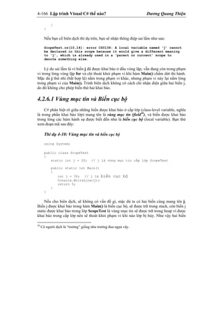 4-166 Lập trình Visual C# thế nào? Dương Quang Thiện
}
}
Nếu bạn cố biên dịch thí dụ trên, bạn sẽ nhận thông điệp sai lầm như sau:
ScopeTest.cs(10,14): error CS0136: A local variable named ‘j’ cannot
be declared in this scope because it would give a different meaning
to ‘j’, which is already used in a ‘parent or current’ scope to
denote something else.
Lý do sai lầm là vì biến j đã được khai báo ở đầu vòng lặp, vẫn đang còn trong phạm
vi trong lòng vòng lặp for và chỉ thoát khỏi phạm vi khi hàm Main() chấm dứt thi hành.
Mặc dù j thứ nhì (bất hợp lệ) nằm trong phạm vi khác, nhưng phạm vi này lại nằm lòng
trong phạm vi của Main(). Trình biên dịch không có cách chi nhận diện giữa hai biến j,
do đó không cho phép biến thứ hai khai báo.
4.2.6.1 Vùng mục tin và Biến cục bộ
C# phân biệt rõ giữa những biến được khai báo ở cấp lớp (class-level variable, nghĩa
là trong phần khai báo lớp) mang tên là vùng mục tin (field30
), và biến được khai báo
trong lòng các hàm hành sự được biết đến như là biến cục bộ (local variable). Bạn thử
xem đoạn mã sau đây:
Thí dụ 4-10: Vùng mục tin và biến cục bộ
using System;
public class ScopeTest
{
static int j = 20; // j là vùng mục tin cấp lớp ScopeTest
public static int Main()
{
int j = 30; // j là biến cục bộ
Console.WriteLine(j);
return 0;
}
}
Nếu cho biên dịch, sẽ không có vấn đề gì, mặc dù ta có hai biến cùng mang tên j.
Biến j được khai báo trong hàm Main() là biến cục bộ, sẽ được trữ trong stack, còn biến j
static được khai báo trong lớp ScopeTest là vùng mục tin sẽ được trữ trong heap vì được
khai báo trong cấp lớp nên sẽ thoát khỏi phạm vi khi nào lớp bị hủy. Như vậy hai biến
30
Có người dịch là “trường” giống như trường đua ngựa vậy.
 