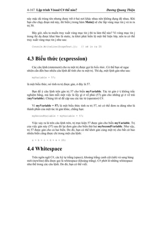 4-167 Lập trình Visual C# thế nào? Dương Quang Thiện
này mặc dù trùng tên nhưng được trữ ở hai nơi khác nhau nên không đụng độ nhau. Khi
bạn cho chạy đoạn mã này, thì biến j trong hàm Main() sẽ che lấp vùng mục tin j và in ra
trị 30.
Bây giờ, nếu ta muốn truy xuất vùng mục tin j thì ta làm thế nào? Vì vùng mục tin j
trong thí dụ được khai báo là static, ta khỏi phải hiển lộ một thể hiện lớp, nên ta có thể
truy xuất vùng mục tin j như sau:
Console.WriteLine(ScopeTest.j); // sẽ in ra 20
4.3 Biểu thức (expression)
Các câu lệnh (statement) cho ra một trị được gọi là biểu thức. Có thể bạn sẽ ngạc
nhiên cần đến bao nhiêu câu lệnh để tính cho ra một trị. Thí dụ, một lệnh gán như sau:
myVariable = 57;
là một biểu thức; nó tính ra trị được gán, ở đây là 57.
Bạn để ý câu lệnh trên gán trị 57 cho biến myVariable. Tác tử gán (=) không trắc
nghiệm bằng, mà làm mỗi một việc là lấy gì ở vế phải (57) gán cho những gì ở vế trái
(myVariable). Chúng tôi sẽ đề cập sau các tác tử (operator) C#.
Vì myVariable = 57; là một biểu thức tính ra trị 57, nó có thể đem ra dùng như là
thành phần của một tác tử gán khác, chẳng hạn:
mySecondVariable = myVariable = 57;
Việc xảy ra là trên câu lệnh trên, trị trực kiện 57 được gán cho biến myVariable. Trị
của việc gán này (57) sau đó lại đem gán cho biến thứ hai mySecondVariable. Như vậy,
trị 57 được gán cho cả hai biến. Do đó, bạn có thể khởi gán cùng một trị cho bất cứ bao
nhiêu biến cũng được chỉ trong một câu lệnh:
a = b = c = d = e = 20;
4.4 Whitespace
Trên ngôn ngữ C#, các ký tự trắng (space), khoảng trắng canh cột (tab) và sang hàng
mới (newline) đều được gọi là whitespace (khoảng trắng). C# phớt lờ những whitespace
như thế trong các câu lệnh. Do đó, bạn có thể viết:
 