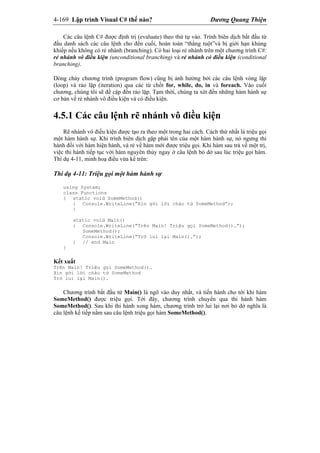 4-169 Lập trình Visual C# thế nào? Dương Quang Thiện
Các câu lệnh C# được định trị (evaluate) theo thứ tự vào. Trình biên dịch bắt đầu từ
đầu danh sách các câu lệnh cho đến cuối, hoàn toàn “thẳng tuột”và bị giới hạn khủng
khiếp nếu không có rẻ nhánh (branching). Có hai loại rẻ nhánh trên một chương trình C#:
rẻ nhánh vô điều kiện (unconditional branching) và rẻ nhánh có điều kiện (conditional
branching).
Dòng chảy chương trình (program flow) cũng bị ảnh hưởng bởi các câu lệnh vòng lặp
(loop) và rảo lặp (iteration) qua các từ chốt for, while, do, in và foreach. Vào cuối
chương, chúng tôi sẽ đề cập đến rảo lặp. Tạm thời, chúng ta xét đến những hàm hành sự
cơ bản về rẻ nhánh vô điều kiện và có điều kiện.
4.5.1 Các câu lệnh rẽ nhánh vô điều kiện
Rẽ nhánh vô điều kiện được tạo ra theo một trong hai cách. Cách thứ nhất là triệu gọi
một hàm hành sự. Khi trình biên dịch gặp phải tên của một hàm hành sự, nó ngưng thi
hành đối với hàm hiện hành, và rẻ về hàm mới được triệu gọi. Khi hàm sau trả về một trị,
việc thi hành tiếp tục với hàm nguyên thủy ngay ở câu lệnh bỏ dở sau lúc triệu gọi hàm.
Thí dụ 4-11, minh hoạ điều vừa kể trên:
Thí dụ 4-11: Triệu gọi một hàm hành sự
using System;
class Functions
{ static void SomeMethod()
{ Console.WriteLine(“Xin gởi lời chào từ SomeMethod”);
}
static void Main()
{ Console.WriteLine(“Trên Main! Triệu gọi SomeMethod()…”);
SomeMethod();
Console.WriteLine(“Trở lui lại Main().”);
} // end Main
}
Kết xuất
Trên Main! Triệu gọi SomeMethod()…
Xin gởi lời chào từ SomeMethod
Trở lui lại Main().
Chương trình bắt đầu từ Main() là ngõ vào duy nhất, và tiến hành cho tới khi hàm
SomeMethod() được triệu gọi. Tới đây, chương trình chuyển qua thi hành hàm
SomeMethod(). Sau khi thi hành xong hàm, chương trình trở lui lại nơi bỏ dở nghĩa là
câu lệnh kế tiếp nằm sau câu lệnh triệu gọi hàm SomeMethod().
 