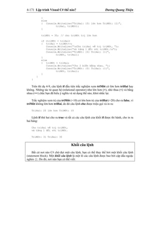 4-171 Lập trình Visual C# thế nào? Dương Quang Thiện
}
else
{ Console.WriteLine(“TriHai: {0} lớn hơn TriMôt: {1}”,
triHai, triMôt);
}
triMôt = 30; // cho triMôt trị lớn hơn
if (triMôt > triHai)
{ triHai = triMôt++;
Console.WriteLine(“nCho triHai về trị triMôt, ”);
Console.WriteLine(“và tăng 1 đối với triMôt.n”);
Console.WriteLine(“TriMôt: {0} TriHai: {1}”,
triMôt, triHai);
}
else
{ triMôt = triHai;
Console.WriteLine(“Cho 2 biến bằng nhau. ”);
Console.WriteLine(“TriMôt: {0} TriHai: {1}”,
triMôt, triHai);
}
}
}
Trên thí dụ 4-9, câu lệnh if đầu tiên trắc nghiệm xem triMôt có lớn hơn triHai hay
không. Những tác tử quan hệ (relational operator) như lớn hơn (>), nhỏ thua (<) và bằng
nhau (==) chắc bạn đã hiểu ý nghĩa và sử dụng thế nào, khỏi nhắc lại.
Trắc nghiệm xem trị của triMôt (=10) có lớn hơn trị của triHai (=20) cho ra false, vì
triMôt không lớn hơn triHai, do đó câu lệnh else được triệu gọi và in ra:
TriHai: 20 lớn hơn TriMôt: 10
Lệnh if thứ hai cho ra true và tất cả các câu lệnh của khối if được thi hành, cho in ra
hai hàng:
Cho triHai về trị triMôt,
và tăng 1 đối với triMôt.
TriMôt: 31 TriHai: 30
Khối câu lệnh
Bất cứ nơi nào C# chờ đợi một câu lệnh, bạn có thể thay thế bởi một khối câu lệnh
(statement block). Một khối câu lệnh là một lô các câu lệnh được bao bởi cặp dấu ngoặc
nghéo {}. Do đó, nơi nào bạn có thể viết:
 