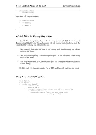 4-172 Lập trình Visual C# thế nào? Dương Quang Thiện
if (someCondition)
someStatement;
bạn có thể viết thay thế như sau:
if (someCondition)
{ statement1;
statement2;
statement3;
}
4.5.2.2 Các câu lệnh if lồng nhau
Nếu điều kiện khá phức tạp, bạn có thể cho lồng (nested) câu lệnh if với nhau, và
điều này cũng khá phổ biến. Thí dụ, bạn muốn viết một chương trình định lượng nhiệt độ,
và đặc biệt trả về những loại thông tin như sau:
 Nếu nhiệt độ bằng hoặc nhỏ thua 32 độ, chương trình phải báo động bạn biết có
nước đá trên đường.
 Nếu nhiệt độ đúng bằng 32 độ, chương trình phải cho bạn biết có thể có vài mảng
nước đá trên đường.
 Nếu nhiệt độ lớn hơn 32 độ, chương trình phải bảo đảm bạn biết là không có nước
đá trên đường.
Có nhiều cách viết chương trình này. Thí dụ 4-13 minh hoạ một cách tiếp cận vấn đề
Thí dụ 4-13: Câu lệnh if lống nhau.
using System;
class Values
{ static void Main()
{ int nhiêtDô = 32;
if (nhiêtDô <= 32)
{ Console.WriteLine(“Coi chừng! Băng đá trên đường!”);
if (nhiêtDô == 32)
{ Console.WriteLine(“Nhiệt đô đang đông lạnh,
coi chừng nước”);
}
 